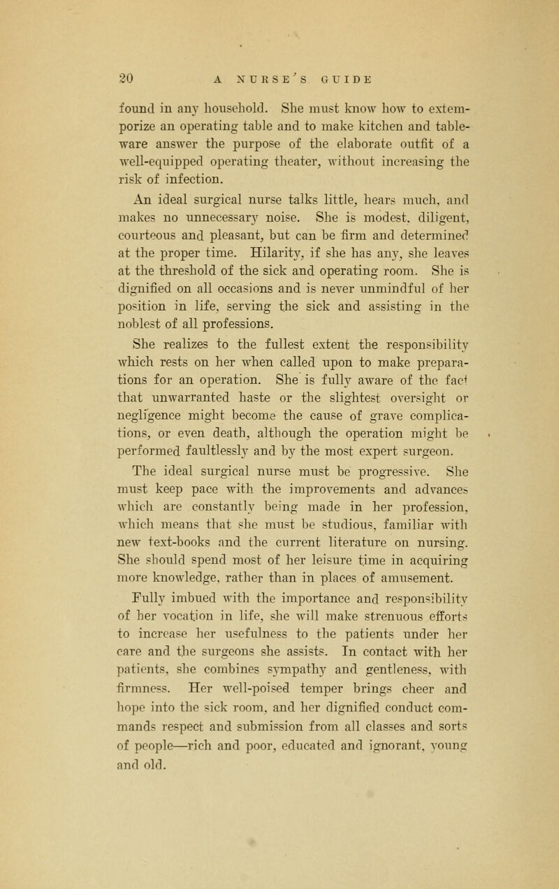 foimd in any household. She must know how to extem- porize an operating table and to make kitchen and table- ware answer the purpose of the elaborate outfit of a well-equipped operating theater, Avithout increasing the risk of infection. An ideal surgical nurse talks little, hears much, and makes no unnecessary noise. She is modest, diligent, courteous and pleasant, but can be firm and determined at the proper time. Hilarity, if she has any, she leaves at the threshold of the sick and operating room. She is dignified on all occasions and is never unmindful of her position in life, serving the sick and assisting in the noblest of all professions. She realizes to the fullest extent the responsibility Avhich rests on her when called upon to make prepara- tions for an operation. She is fully aware of the fac+ that unwarranted haste or the slightest oversight or neglfgence might become the cause of grave complica- tions, or even death, although the operation might be performed faultlessly and by the most expert surgeon. The ideal surgical nurse must be progressive. She must keep pace with the improvements and advances wliicli are constantly being made in her profession, which means that she must be studious, familiar with new text-books and the current literature on nursing. She should spend most of her leisure time in acquiring more knowledge, rather than in places of amusement. Fully imbued with the importance and responsibility of her vocation in life, she will make strenuous efforts to increase her usefulness to the patients mider her care and the surgeons she assists. In contact with her patients, she combines sympathy and gentleness, with firmness. Her well-poised temper brings cheer and hope into the sick room, and her dignified conduct com- mands respect and submission from all classes and sorts of people—rich and poor, educated and ignorant, voung and old.