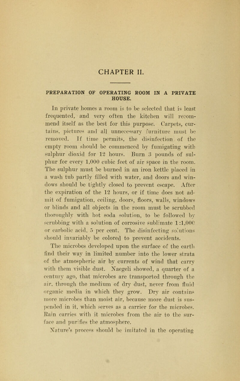 PREPARATION OF OPERATING ROOM IN A PRIVATE HOUSE. In private homes a room is to be selected that is least frequented, and very often the kitchen will recom- mend itself as the best for this purpose. Carpets, cur- tains, pictures and all unnecessary furniture must be removed. If time permits, the disinfection of the empty room sliould be commenced by fumigating with sulphur dioxid for 12 hours. Burn 3 pounds of sul- phur for every 1.000 cubic feet of air space in the room. The sulphur must be burned in an iron kettle placed in a wash tub partly filled with water, and doors and win- dows should l)e tightly closed to prevent escape. After the expiration of the 12 hours, or if time does not ad- mit of fumigation, ceiling, doors, floors, walls, windows or Ijlinds and all objects in the room must be scrubbed thoroughly with hot soda solution, to be followed l)y scrul>bing with a solution of corrosive sublimate 1:1,000 or carbolic acid. 5 per cent. The disinfecting sohitions should invariably be colored to prevent accidents. The microbes developed upon the surface of the eartli find their way in limited number into the lower strata of the atmospheric air by currents of wind that carry with them visible dust. Naegeli showed, a quarter of a century ago, that microbes are transported through the air. through the mediimi of dry dust, never from fluid organic media in Avhich they grow. Dry air contains more microbes than moist air, because more dust is sus- l^ended in it. which serves as a carrier for the microbes. Eain carries with it microbes from the air to the sur- face and purifies the atmosphere. Xatnre's proco'^s should 1)(' imitated in the operating