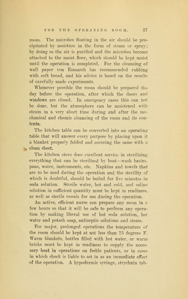 room. The microbes floating in the air should be pre- cipitated by moisture in the form of steam or spray; by doing so the air is purified and the microbes become attached to the moist floor, which should be kept moist until the operation is completed. For the cleansing of wall paper von Esmarch has recommended rubbing with soft bread, and his advice is based on the results of carefully made experiments. Whenever possible the room should be prepared the day before the operation, after which the doors and windows are closed. In emergency cases this can not be done, but the atmosphere can be moistened with steam in a very short time during and after the me- chanical and chemic cleansing of the room and its con- tents. The kitchen table can be converted into an operating table that will answer every purpose by placing upon it a blanket properly folded and covering the same with a 5^ clean sheet. The kitchen stove does excellent service in sterilizing everything that can be sterilized by heat—wash basins, pans, water, instruments, etc. Napkins and towels that are to be used during the operation and the sterility of which is doubtful, should be boiled for five minutes in soda solution. Sterile water, hot and cold, and saline solution in sufiicient quantity must be kept in readiness, as well as sterile vessels for use during the operation. An active, efiicient nurse can prepare any room in s few hours so that it will be safe to perform any opera- tion by making liberal use of hot soda solution, hot water and potash soap, antiseptic solutions and steam. For major, prolonged operations the temperature of the room should be kept at not less than 75 degrees F. Warm blankets, bottles filled with hot water, or warm bricks must be kept in readiness to supply the neces- sary heat in operations on feeble patients, or in cases in which shock is liable to set in as an immediate effect of the operation. A hypodermic s}Tinge, strychnin tab-