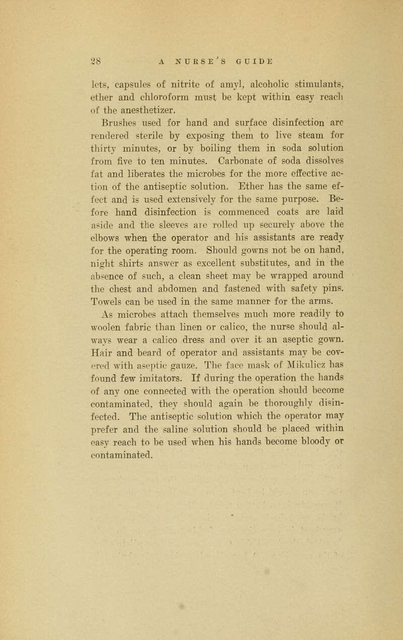 lets, capsules of nitrite of am}'!, alcoholic stimulants, ether and chloroform must be kept within easy reach of the anesthetizer. Brushes used for hand and surface disinfection arc rendered sterile by exposing them to live steam for thirty minutes, or by boiling them in soda solution from five to ten minutes. Carbonate of soda dissolves fat and liberates the microbes for the more effective ac- tion of the antiseptic solution. Ether has the same ef- fect and is used extensively for the same purpose. Be- fore hand disinfection is commenced coats are laid aside and the sleeves are rolled up securely above the elbows when the operator and his assistants are ready for the operating room. Should gowns not be on hand, night shirts answer as excellent substitutes, and in the absence of such, a clean sheet may be wrapped around the chest and abdomen and fastened with safety pins. Towels can be used in the same manner for the arms. As microbes attach themselves much more readily to woolen fabric than linen or calico, the nurse should al- ways wear a calico dress and over it an aseptic gown. Hair and beard of operator and assistants may be cov- ered with aseptic gauze. The face mask of Mikulicz has found few imitators. If during the operation the hands of any one connected with the operation should become contaminated, they should again be thoroughly disin- fected. The antiseptic solution which the operator may prefer and the saline solution should be placed within easy reach to be used when his hands become bloody or contaminated.