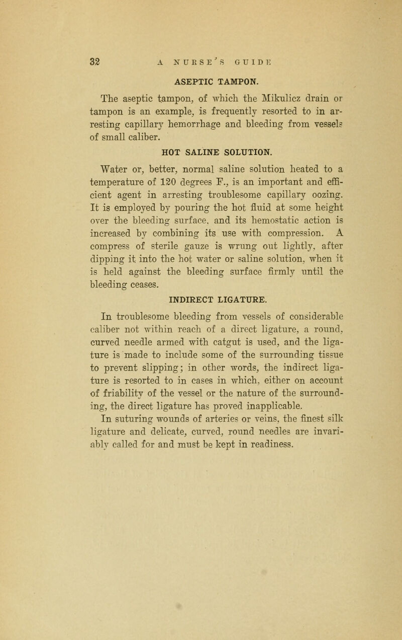 ASEPTIC TAMPON. The aseptic tampon, of which the Mikulicz drain or tampon is an example, is frequently resorted to in ar- resting capillary hemorrhage and bleeding from vessel? of small caliber. HOT SALINE SOLUTION. Water or, better, normal saline solution heated to a temperature of 120 degrees F., is an important and eflS- cient agent in arresting troublesome capillary oozing. It is employed by pouring the hot fluid at some height over the bleeding surface, and its hemostatic action is increased by combining its use with compression. A compress of sterile gauze is wrung out lightly, after dipping it into the hot water or saline solution, when it is held against the bleeding surface firmly until the bleeding ceases. INDIRECT LIGATURE. In troublesome bleeding from vessels of considerable caliber not within reach of a direct ligature, a round, curved needle armed with catgut is used, and the liga- ture is made to include some of the surrounding tissue to prevent slipping; in other words, the indirect liga- ture is resorted to in cases in which, either on account of friability of the vessel or the nature of the surround- ing, the direct ligature has proved inapplicable. In suturing wounds of arteries or veins, the finest silk ligature and delicate, curved, round needles are invari- ably called for and must be kept in readiness.