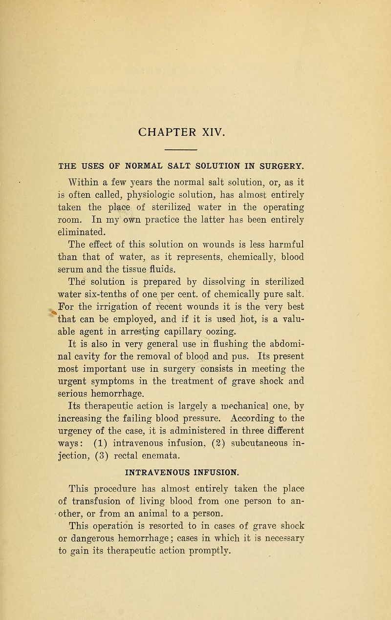 THE USES OF NORMAL SALT SOLUTION IN SURGERY. Within a few years the normal salt solution, or, as it is often called, physiologic solution, has almost entirely taken the place of sterilized, water in the operating room. In my own practice the latter has been entirely eliminated. The effect of this solution on wounds is less harmful than that of water, as it represents, chemically, blood serum and the tissue fluids. Thef solution is prepared by dissolving in sterilized water six-tenths of one per cent, of chemically pure salt. ^For the irrigation of recent wounds it is the very best that can be employed, and if it is used hot, is a valu- able agent in arresting capillary oozing. It is also in very general use in flushing the abdomi- nal cavity for the removal of blood and pus. Its present most important use in surgery consists in meeting the urgent symptoms in the treatment of grave shock and serious hemorrhage. Its therapeutic action is largely a mpchanieal one, by increasing the failing blood pressure. According to the urgency of the case, it is administered in three different ways: (1) intravenous infusion, (3) subcutaneous in- jection, (3) rectal enemata, INTRAVENOUS INFUSION. This procedure has almost entirely taken the place of transfusion of living blood from one person to an- ■ other, or from an animal to a person. This operation is resorted to in cases of grave shock or dangerous hemorrhage; cases in which it is necessary to gain its therapeutic action promptly.