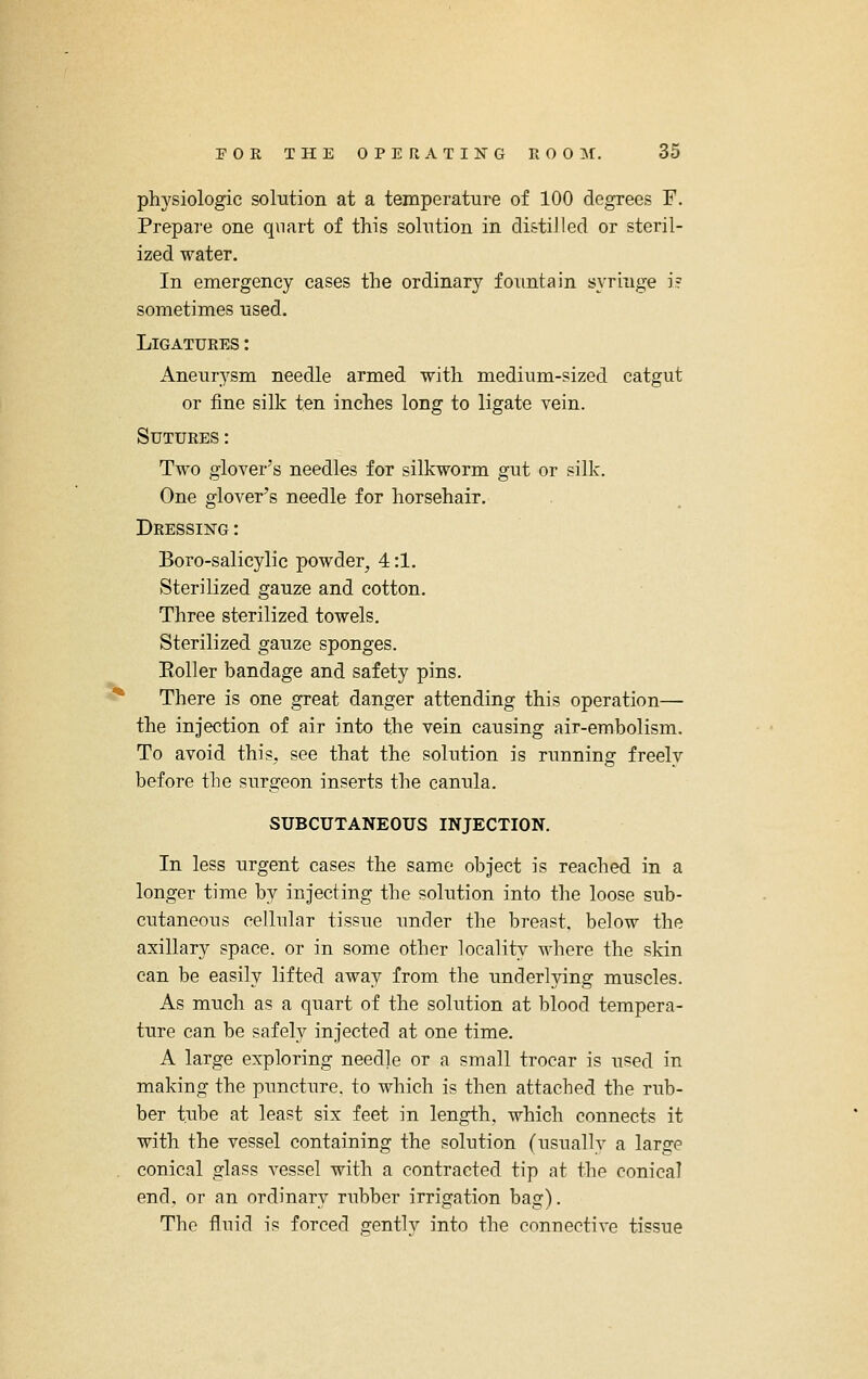 phj'siologic solTition at a temperature of 100 degrees F. Prepare one quart of this solution in di&tiJled or steril- ized water. In emergency cases the ordinary fountain syringe i? sometimes used. Ligatures : Aneurysm needle armed with medium-sized catgut or fine silk ten inches long to ligate vein. Sutures: Two glover's needles for silkworm gut or silk. One glover's needle for horsehair. Dressing : Boro-salicylic powder^ 4:1. Sterilized gauze and cotton. Three sterilized towels. Sterilized gauze sponges. EoUer bandage and safety pins. There is one great danger attending this operation— the injection of air into the vein causing air-embolism. To avoid this, see that the solution is running freely before the surgeon inserts the canula. SUBCUTANEOUS INJECTION. In less urgent cases the same object is reached in a longer time by injecting the solution into the loose sub- cutaneous cellular tissue under the breast, below the axillary space, or in some other locality where the skin can be easily lifted away from the underlying muscles. As much as a quart of the solution at blood tempera- ture can be safely injected at one time. A large exploring needle or a small trocar is used in making the puncture, to which is then attached the rub- ber tube at least six feet in length, which connects it with the vessel containing the solution (usuallv a large conical glass vessel with a contracted tip at the conical end, or an ordinary rubber irrigation bag). The fluid is forced gentlv into the connective tissue