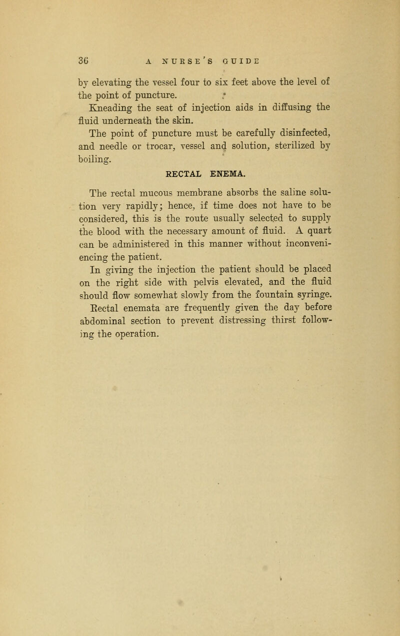 by elevating the vessel four to six feet above the level of the point of puncture. EJQeading the seat of injection aids in diffusing the fluid underneath the skin. The point of puncture must be carefully disinfected, and needle or trocar, vessel and solution, sterilized by boiling. RECTAL ENEMA. The rectal mucous membrane absorbs the saline solu- tion very rapidly; hence, if time does not have to be considered, this is the route usually selected to supply the blood with the necessary amount of fluid. A quart can be administered in this manner without inconveni- encing the patient. In giving the injection the patient should be placed on the right side with pelvis elevated, and the fluid should flow somewhat slowly from the fountain syringe. Eectal enemata are frequently given the day before abdominal section to prevent distressing thirst follow- ing the operation.