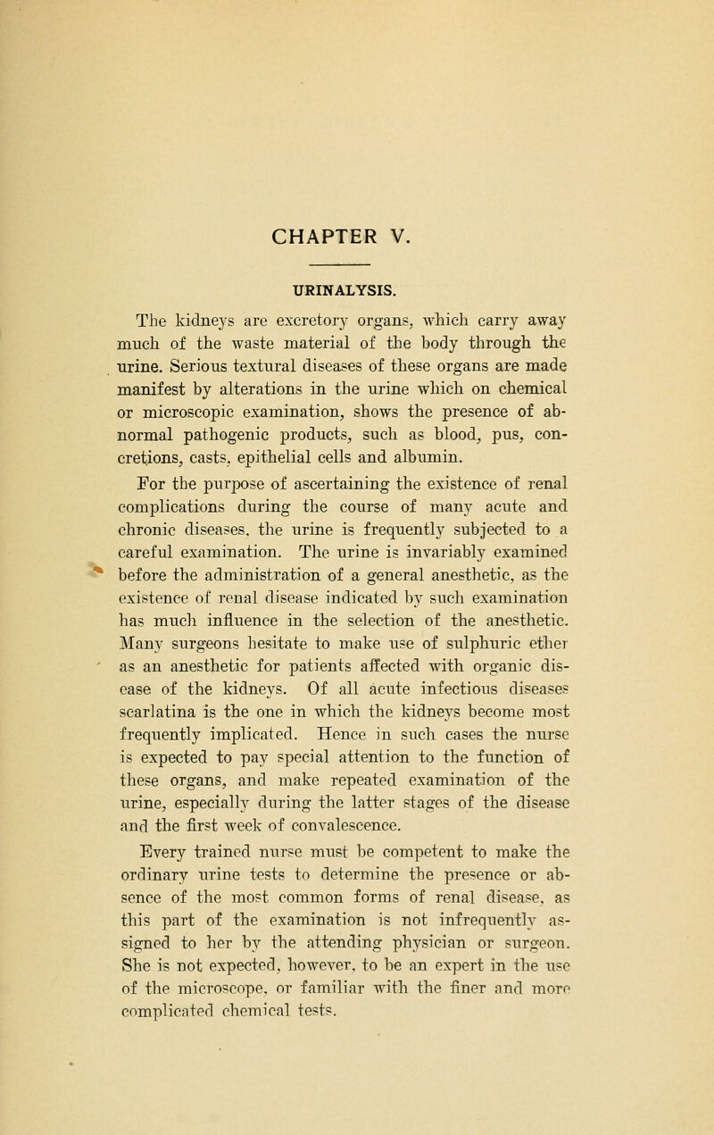 URINALYSIS. The kidiie5's are excretory organs, which carry away much of the waste material of the body through the urine. Serious textural diseases of these organs are made manifest by alterations in the urine which on chemical or microscopic examination, shows the presence of ab- normal pathogenic products, such as blood, pus, con- cretions, casts, epithelial cells and albumin. For the purpose of ascertaining the existence of renal complications during the course of many acute and chronic diseases, the urine is frequently subjected to a careful examination. The urine is invariably examined ^ before the administration of a general anesthetic, as the existence of renal disease indicated by such examination has mucli influence in the selection of the anesthetic. Many surgeons hesitate to make use of sulphuric ether ' as an anesthetic for patients affected with organic dis- ease of the kidneys. Of all acute infectious diseases scarlatina is the one in which the kidneys become most frequently implicated. Hence in such cases the nurse is expected to pay special attention to the function of these organs, and make repeated examination of the urine, especially during the latter stages of the disease and the first week of convalescence. Every trained nurse must be competent to make the ordinary urine tests to determine the presence or ab- sence of the most common forms of renal disease, as this part of the examination is not infrequently as- signed to her by the attending physician or surgeon. She is not expected, however, to be an expert in the use of the microscope, or familiar with the finer and more complicated chemical tests.