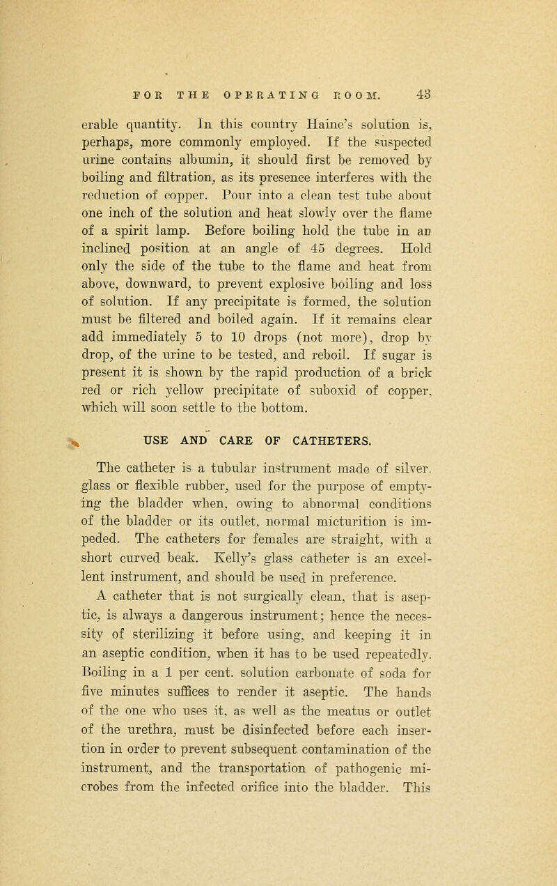 erable quantity. In this country Haine's solution is, perhaps, more commonly employed. If the suspected urine contains albumin, it should first be removed by boiling and filtration, as its presence interferes with the reduction of copper. Pour into a clean test tul>e about one inch of the solution and heat slowly over the flame of a spirit lamp. Before boiling hold the tube in an inclined position at an angle of 45 degrees. Hold only the side of the tube to the flame and heat from above, downward, to prevent explosive boiling and loss of solution. If any precipitate is formed, the solution must be filtered and boiled again. If it remains clear add immediately 5 to 10 drops (not more), drop by drop, of the urine to be tested, and reboil. If sugar is present it is shown by the rapid production of a brick red or rich yellow precipitate of suboxid of copper, which will soon settle to the bottom. , USE AND CARE OF CATHETERS. The catheter is a tubular instrument made of silver, glass or flexible rubber, used for the purpose of empty- ing the bladder when, owing to abnormal conditions of the bladder or its outlet, normal micturition is im- peded. The catheters for females are straight, with a short curved beak. Kelly's glass catheter is an excel- lent instrument, and should be used in preference. A catheter that is not surgically clean, that is asep- tic, is always a dangerous instrument; hence the neces- sity of sterilizing it before using, and keeping it in an aseptic condition, when it has to be used repeatedly. Boiling in a 1 per cent, solution carbonate of soda for five minutes suffices to render it aseptic. The hands of the one who uses it, as well as the meatus or outlet of the urethra, must be disinfected before each inser- tion in order to prevent subsequent contamination of the instrument, and the transportation of pathogenic mi- crobes from the infected orifice into the bladder. This