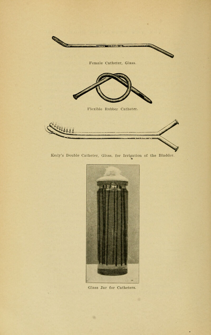 iMM^ja^trTmy-'' •■' ■ -^ - -->^-' Female Catheter, Glass. Flexible Paibber Catheter. i~ui Kelly's Double? Catheter, Gl.nss, for Irrigation of the Bladder. ^f ■ , - %»-. f» r F ■ ■ ■ ■ i 1 i 1 1 i 1 i 1 CiH » ■ 1 Glass Jar for Catheters.