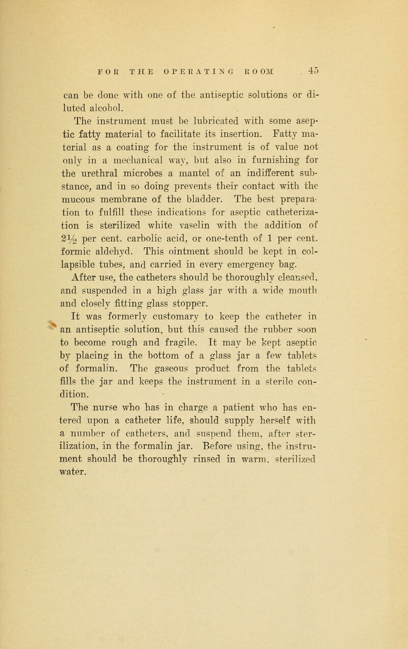 can be done with one of the antiseptic solutions or di- luted alcohol. The instrument must be lubricated with some asep- tic fatty material to facilitate its insertion. Fatty ma- terial as a coating for the instrument is of value not only in a mechanical way, but also in furnishing for the urethral microbes a mantel of an indiiferent sub- stance, and in so doing prevents their contact with the mucous membrane of the bladder. The best prepara- tion to fulfill these indications for aseptic catheteriza- tion is sterilized white vaselin with the addition of 2% per cent, carbolic acid, or one-tenth of 1 per cent, formic aldehyd. This ointment should be kept in col- lapsible tubes, and carried in every emergency bag. After use, the catheters should be thoroughly cleansed, and suspended in a high glass jar with a wide mouth and closely fitting glass stopper. It was formerly customary to keep the catheter in ^ an antiseptic solution, but this caused the rubber soon to become rough and fragile. It may be kept aseptic by placing in the bottom of a glass jar a few tablets of formalin. The gaseous product from the tablets fills the jar and keeps the instrument in a sterile con- dition. The nurse who has in charge a patient who has en- tered upon a catheter life, should supply herself with a number of catheters, and suspend them, after ster- ilization, in the formalin jar. Before using, the instru- ment should be thoroughly rinsed in warm, sterilized water.