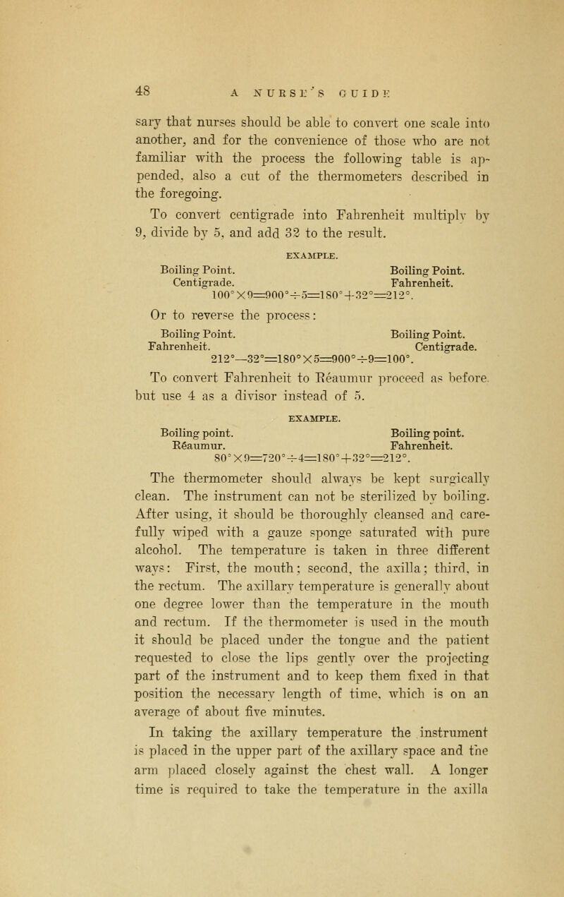 sary that nurses should be able to convert one scale into another, and for the convenience of those who are not familiar with the process the following table is ap- pended, also a cut of the thermometers described in the foregoing. To convert centigrade into Fahrenheit multiplv by 9, divide by 5, and add 32 to the result. EXAjrPLE. Boiling Point. Boiling Point. Centigrade. Fahrenheit. 100°X0=:900°H-.5=il80M--'52°=212°. Or to reverse the process: Boiling Point. Boiling Point. Fahrenheit. Centigrade. 212°—32°=180°X5=900°^9=100°. To convert Fahrenheit to Eeauumr proceed as before. but use 4 as a divisor instead of 5. EXAMPLE. Boiling point. Boiling point. Egaumur. Fahrenheit. 80=xn=72(r-f-4=lS0°+.'32°=212°. The thermometer should always be kept surgically clean. The instrument can not be sterilized by boiling. After using, it should be thoroughly cleansed and care- fully wiped with a gauze sponge saturated with pure alcohol. The temperature is taken in three different ways: First, the mouth; second, the axilla; third, in the rectum. The axillary temperature is generally about one degree lower than the temperature in the mouth and rectum. If the thermometer is used in the mouth it should be placed imder the tongue and the patient requested to close the lips gently over the projecting part of the instrument and to keep them fixed in that position the necessary length of time, which is on an average of about five minutes. In taking the axillary temperature the instrument is placed in the upper part of the axillary space and the arm placed closely against the chest wall. A longer time is required to take the temperature in the axilla