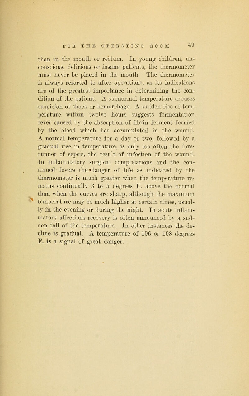 than in the mouth or rectum. In young children, un- conscious, delirious or insane patients, the thermometer must never be placed in the mouth. The thermometer is alwaj^s resorted to after operations, as its indications are of the greatest importance in determining the con- dition of the patient. A subnormal temperature arouses suspicion of shock or hemorrhage. A sudden rise of tem- perature within twelve hours suggests fermentation fever caused by the absorption of fibrin ferment formed by the blood which has accumulated in the wound. A normal temperature for a day or two, followed by a gTadual rise in temperature, is only too often the fore- runner of sepsis, the result of infection of the wound. In inflammatory surgical complications and the con- tinued fevers the •danger of life as indicated by the thermometer is much greater when the temperature re- mains continually 3 to 5 degrees F. above the normal than when the curves are sharp, although the maximum temperature may be much higher at certain times, usual- ly in the evening or during the night. In acute inflam- matory affections recovery is often announced by a sud- den fall of the temperature. In other instances the de- cline is gradual. A temperature of 106 or 108 degrees F. is a signal of great danger.