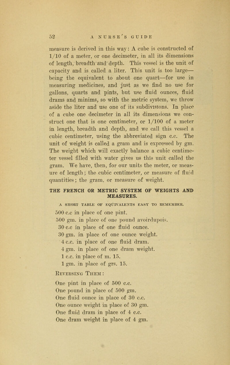 measure is cleriA-ecl in this way: A cube is constructed of 1/10 of a meter, or one decimeter, in all its dimensions of length, breadth and depth. This vessel is the unit of capacity and is called a liter. This unit is too large— being the equivalent to about one quart—for use in measuring medicines, and just as we find no use for gallons, quarts and pints, but use fluid ounces, fluid drams and minims, so with the metric S5^stem, we throw aside the liter and use one of its subdivisions. In place of a cube one decimeter in all its dimensions we con- struct one that is one centimeter, or 1/100 of a meter in length, breadth and depth, and we call this vessel a cubic centimeter, using the abbreviated sign c.c. The unit of weight is called a gram and is expressed by gm. The weight which will exactly balance a cubic centime- ter vessel filled with water gives us this unit called the gram. We have, then, for our units the meter, or meas- ure of length; the cubic centimeter, or measure of fluid quantities; the gram, or measure of weight. THE FRENCH OR METRIC SYSTEM OF WEIGHTS AND MEASURES. A SHORT TABLE OF EQUIVALENTS EASY TO REMEMBER. 500 c.c in place of one pint. 500 gm. in place of one pound avoirdupois. 30 c.c in place of one fluid ounce. 30 gm. in place of one ounce weight. 4 c.c. in place of one fluid dram. 4 gm. in place of one dram weight. 1 c.c. in place of m. 15. 1 gm. in place of grs. 15. Reversing Them: One pint in place of 500 c.c. One pound in place of 500 gm. One fluid ounce in place of 30 c.c. One ounce weight in place of 30 gm. One fluid dram in place of 4 c.c. One dram weight in place of 4 gm.