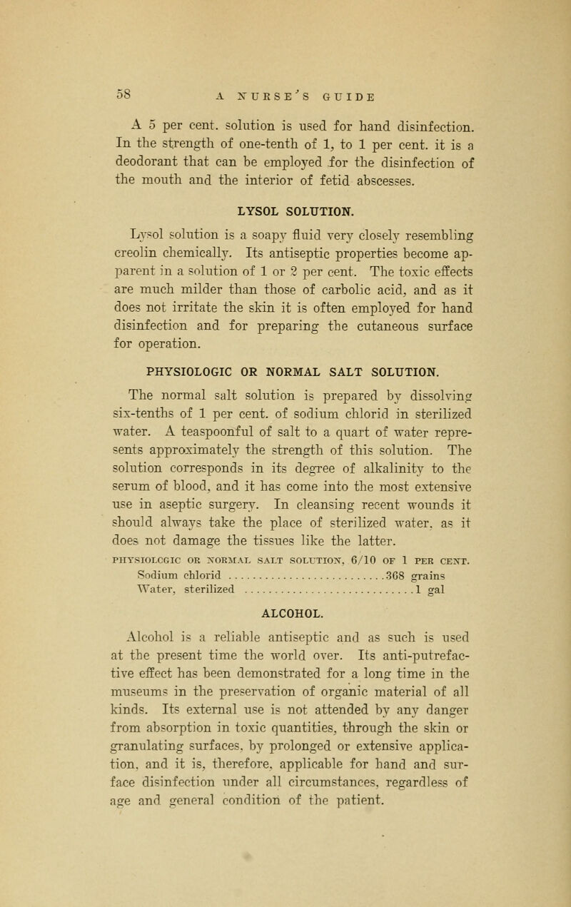 A 5 per cent, solution is used for hand disinfection. In the strength of one-tenth of 1, to 1 per cent, it is a deodorant that can be emplo3^ed .for the disinfection of the mouth and the interior of fetid abscesses. LYSOL SOLUTION. Lvsol solution is a soapy fluid very closely resembling creolin chemically. Its antiseptic properties become ap- parent in a solution of 1 or 2 per cent. The toxic effects are much milder than those of carbolic acid, and as it does not irritate the skin it is often employed for hand disinfection and for preparing the cutaneous surface for operation. PHYSIOLOGIC OR NORMAL SALT SOLUTION. The normal salt solution is prepared by dissolving six-tenths of 1 per cent, of sodium chlorid in sterilized water. A teaspoonful of salt to a quart of water repre- sents approximately the strength of this solution. The solution corresponds in its degree of alkalinity to the serum of blood, and it has come into the most extensive use in aseptic surgery. In cleansing recent wounds it should always take the place of sterilized water, as it does not damage the tissues like the latter. PHYSIOLCGIC OR XORIIAL SALT SOLUTIO??^, 6/10 OF 1 PER CE>'r. Sodium chlorid .368 grains Water, sterilized 1 gal ALCOHOL. Alcohol is a reliable antiseptic and as such is used at the present time the world over. Its anti-putrefac- tive effect has been demonstrated for a long time in the museums in the preservation of organic material of all kinds. Its external use is not attended by any danger from absorption in toxic quantities, through the skin or granulating surfaces, by prolonged or extensive applica- tion, and it is, therefore, applicable for hand and sur- face disinfection under all circumstances, regardless of age and general condition of the patient.