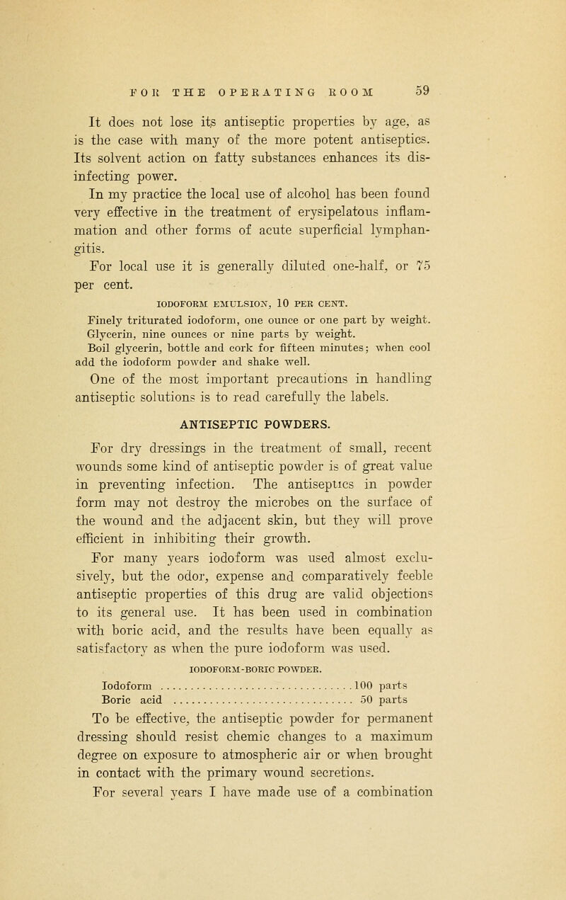 It does not lose its antiseptic properties by age, as is the case with many of the more potent antiseptics. Its solvent action on fatty substances enhances its dis- infecting power. In my practice the local use of alcohol has been found very effective in the treatment of erysipelatous inflam- mation and other forms of acute superficial lymphan- gitis. For local use it is generally diluted one-half, or 75 per cent. IODOFORM EMTJLSIOIs^, 10 PER CENT. Finely triturated iodoform, one ounce or one part by weight. Glycerin, nine ounces or nine parts by weight. Boil glycerin, bottle and cork for fifteen minutes; when cool add the iodoform powder and shake well. One of the most important precautions in handling antiseptic solutions is to read carefully the labels. ANTISEPTIC POWDERS. For dry dressings in the treatment of small, recent wounds some kind of antiseptic powder is of great value in preventing infection. The antiseptics in powder form may not destroy the microbes on the surface of the wound and the adjacent skin, but they will prove efficient in inhibiting their growth. For many years iodoform was used almost exclu- sively, but the odor, expense and comparatively feeble antiseptic properties of this drug are valid objections to its general use. It has been used in combination with boric acid, and the results have been equally as satisfactory as when the pure iodoform was used. IODOFORM-BORIC POWDER. Iodoform 100 parts Boric acid 50 parts To be effective, the antiseptic powder for permanent dressing should resist chemic changes to a maximum degree on exposure to atmospheric air or when brought in contact with the primary wound secretions. For several years I have made use of a combination