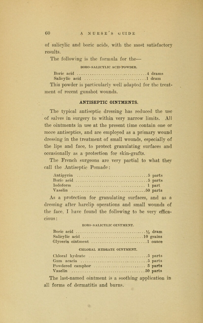 of salicylic and boric acids, with the most satisfactory results. The following is the formula for the— BORO-.S.\LICYLIC ACID POWDER. Boric acid 4 drams Salicylic acid 1 dram This powder is particularly well adapted for the treat- ment of recent gunshot wounds. ANTISEPTIC OINTMENTS. The typical antiseptic dressing has reduced the use of salves in surgery to within very narrow limits. All the ointments in use at the present time contain one or more antiseptics, and are employed as a primary wound dressing in the treatment of small wounds, especially of the lips and face, to protect granulating surfaces and occasionally as a protection for skin-grafts. The French surgeons are very partial to what they call the Antiseptic Pomade: Antipyrin 5 parts Boric acid 5 parts Iodoform 1 part Vaselin 50 parts As a protection for granulating surfaces, and as a dressing after harelip operations and small wounds of the face. I have found the following to be very effica- cious : BORO-S.\LICYLIC OIXTMENT. Boric acid I/2 dram Salicylic acid 10 grains Glycerin ointment 1 ounce CHLORAL HYDRATE OINTMENT. Chloral hydrate o parts Gum acacia 5 parts PoAvdered camphor 5 parta Vaselin 50 parts The last-named ointment is a soothing application in all forms of dermatitis and burns.