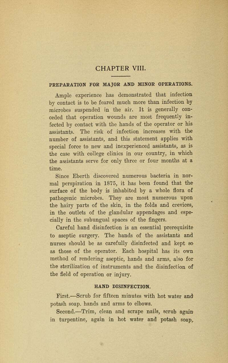 CHAPTER VIII. PREPARATION FOR MAJOR AND MINOR OPERATIONS. Ample experience has demonstrated that infection by contact is to be feared much more than infection by microbes suspended in the air. It is generally con- ceded that operation wounds are most frequently in- fected by contact with the hands of the operator or his assistants. The risk of infection increases with the number of assistants, and this statement applies with special force to new and inexperienced assistants, as is the case with college clinics in our coimtry, in which the assistants serve for only three or four months at a time. Since Eberth discovered numerous bacteria in nor- mal perspiration in 1875, it has been found that the surface of the body is inhabited by a whole flora of pathogenic microbes. They are most numerous upon the hairy parts of the skin, in the folds and crevices, in the outlets of the glandular appendages and espe- cially in the subimgual spaces of the fingers. Careful hand disinfection is an essential prerequisite to aseptic surgery. The hands of the assistants and nurses should be as carefully disinfected and kept so as those of the operator. Each hospital has its own method of rendering aseptic, hands and arms, also for the sterilization of instruments and the disinfection of the field of operation or injury. HAND DISINFECTION. First.—Scrub for fifteen minutes with hot water and potash soap, hands and arms to elbows. Second.—Trim, clean and scrape nails, scrub again in turpentine, again in hot water and potash soap,.