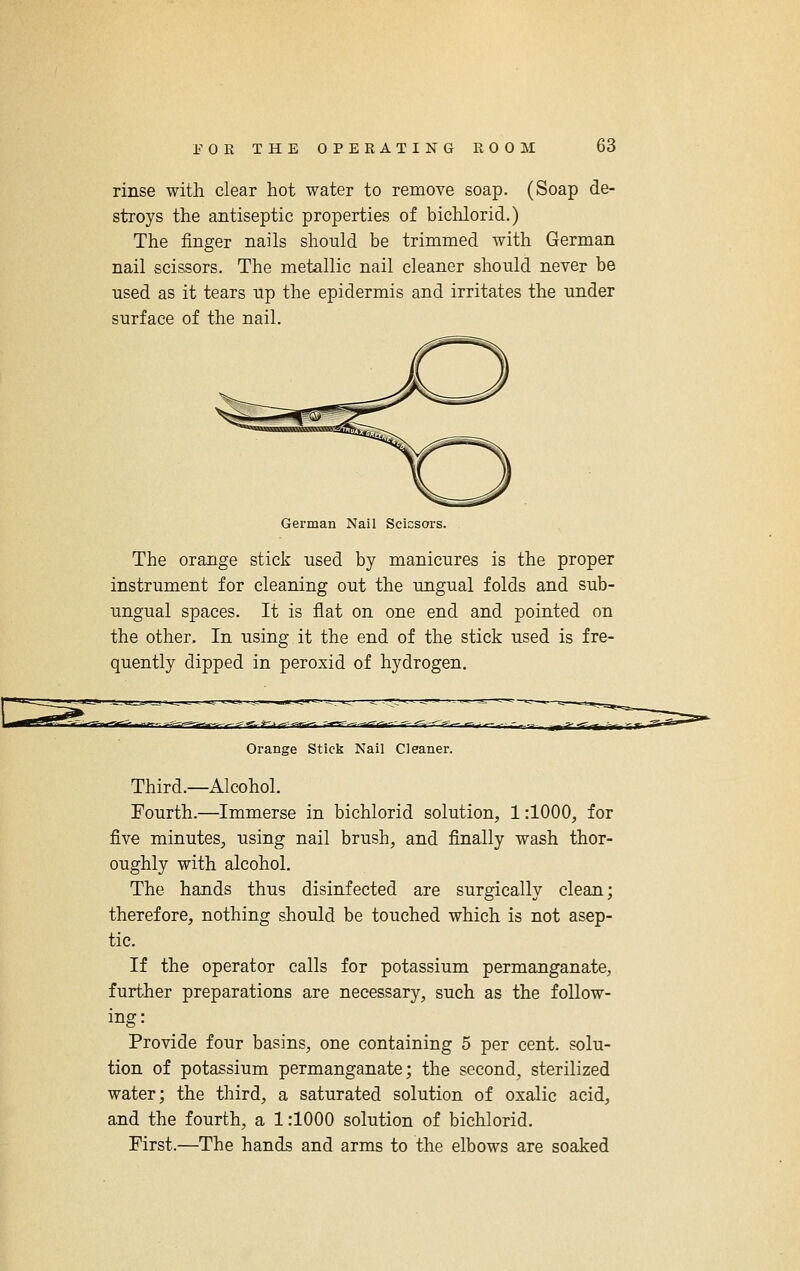 rinse with clear hot water to remove soap. (Soap de- stroys the antiseptic properties of bichlorid.) The finger nails should be trimmed with German nail scissors. The metallic nail cleaner should never be used as it tears up the epidermis and irritates the under surface of the nail. German Nail Scicsors. The orange stick used by manicures is the proper instrument for cleaning out the ungual folds and sub- ungual spaces. It is flat on one end and pointed on the other. In using it the end of the stick used is fre- quently dipped in peroxid of hydrogen. Orange Stick Nail Cleaner. Third.—Alcohol. Fourth.—Immerse in bichlorid solution, 1:1000, for five minutes, using nail brush, and finally wash thor- oughly with alcohol. The hands thus disinfected are surgically clean; therefore, nothing should be touched which is not asep- tic. If the operator calls for potassium permanganate, further preparations are necessary, such as the follow- ing: Provide four basins, one containing 5 per cent, solu- tion of potassium permanganate; the second, sterilized water; the third, a saturated solution of oxalic acid, and the fourth, a 1:1000 solution of bichlorid. First.—The hands and arms to the elbows are soaked