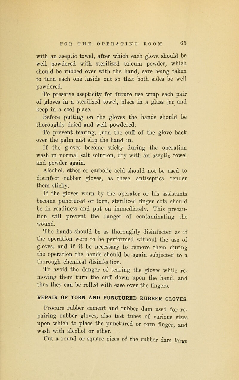 with an aseptic towel, after which each glove should be well powdered with sterilized talcum powder, which should be rubbed over with the hand, care being taken to turn each one inside out so that both sides be well powdered. To preserve asepticity for future use wrap each pair of gloves in a sterilized towel, place in a glass jar and keep in a cool place. Before putting on the gloves the hands should be thoroughly dried and well powdered. To prevent tearing, turn the cuff of the glove back over the palm and slip the hand in. If the gloves become sticky during the operation wash in normal salt solution, dry with an aseptic towel and powder again. Alcohol, ether or carbolic acid should not be used to disinfect rubber gloves, as these antiseptics render them sticky. If the gloves worn by the operator or his assistants become punctured or torn, sterilized finger cots should be in readiness and put on immediately. This precau- tion will prevent the danger of contaminating the wound. The hands should be as thoroughly disinfected as if the operation were to be performed without the use of gloves, and if it be necessary to remove them during the operation the hands should be again subjected to a thorough chemical disinfection. To avoid the danger of tearing the gloves while re- moving them turn the cuff down upon the hand, and thus they can be rolled with ease over the fingers. REPAIR OF TORN AND PUNCTURED RUBBER GLOVES. Procure rubber cement and rubber dam used for re- pairing rubber gloves, also test tubes of various sizes upon which to place the punctured or torn finger, and wash with alcohol or ether. Cut a round or square piece of the rubber dam large