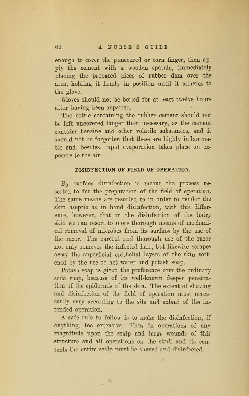 enough to cover the punctured or torn finger, then ap- ply the cement with a wooden spatula, immediately placing the prepared piece of rubber dam over the area, holding it firmly in position until it adheres to the glove. Gloves should not be boiled for at least twelve hours after having been repaired. The bottle containing the rubber cement should not be left uncovered longer than necessary, as the cement contains benzine and other volatile substances, and it should not be forgotten that these are highly inflamma- ble and, besides, rapid evaporation takes place on ex- posure to the air. DISINFECTION OF FIELD OF OPERATION. By surface disinfection is meant the process re- sorted to for the preparation of the field of operation. The same means are resorted to in order to render the skin aseptic as in hand disinfection, with this differ- ence, however, that in the disinfection of the hairy skin we can resort to more thorough means of mechani- cal removal of microbes from its surface by the use of the razor. The careful and thorough use of the razor not only removes the infected hair, but likewise scrapes away the superficial epithelial layers of the skin soft- ened by the use of hot water and potash soap. Potash soap is given the preference over the ordinary soda soap, because of its well-known deeper penetra- tion of the epidermis of the skin. The extent of shaving and disinfection of the field of operation must neces- sarily vary according to the site and extent of the in- tended operation. A safe rale to follow is to make the disinfection, if anything, too extensive. Thus in operations of any magnitude upon the scalp and large wounds of this structure and all operations on the skull and its con- tents the entire scalp must be shaved and disinfected.