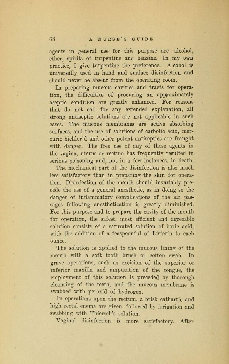 agents in general use for this purpose are alcohol, ether, spirits of turpentine and benzine. In my own practice, I give turpentine the preference. Alcohol is universally used in hand and surface disinfection and should never be absent from the operating room. In preparing mucous cavities and tracts for opera- tion, the difficulties of procuring an appjroximately aseptic condition are greatly enhanced. For reasons that do not call for any extended explanation, all strong antiseptic solutions are not applicable in such cases. The mucous membranes are active absorbing surfaces, and the use of solutions of carbolic acid, mer- curic bichlorid and other potent antiseptics are fraught with danger. The free use of any of these agents in the vagina, uterus or rectum has frequently resulted in serious poisoning and, not in a few instances, in death. The mechanical part of the disinfection is also much less satisfactory than in preparing the skin for opera- tion. Disinfection of the mouth should invariably pre- cede the use of a general anesthetic, as in doing so the danger of inflammatory complications of the air pas- sages following anesthetization is greatly diminished. For this purpose and to prepare the cavity of the mouth for operation, the safest, most efficient and agreeable solution consists of a saturated solution of boric acid, with the addition of a teaspoonful of Listerin to each ounce. The solution is applied to the mucous lining of the mouth with a soft tooth brush or cotton swab. In grave operations, such as excision of the superior or inferior maxilla and amputation of the tongue, the employment of this solution is preceded by thorough cleansing of the teeth, and the mucous membrane is pwabbed with peroxid of hydrogen. In operations upon the rectum, a brisk cathartic and high rectal enema are given, followed by irrigation and swabbing with Thiersch's solution. Vaginal rlisinfection is more satisfactory. After