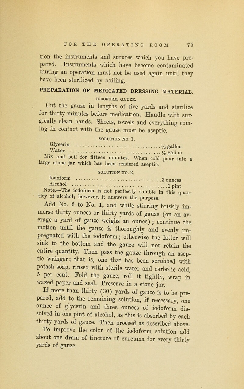 tion the instruments and sutures which you have pre- pared. Instruments which have become contaminated during an operation must not be used again until they have been sterilized by boiling. PREPARATION OF MEDICATED DRESSING MATERIAL. lODOFOEM GAUZE. Cut the gauze in lengths of five yards and sterilize for thirty minutes before medication. Handle with sur- gically clean hands. Sheets, towels and everything com- ing in contact with the gauze must be aseptic. SOLUTION NO. 1. ?,!yf y.gallon .^^'^*er y^ gallon Mix and boil for fifteen minutes. When cold pour into a large stone jar which has been rendered aseptic. SOLUTION NO. 2. lo'io^O'^ 3 ounces ^ ^^oJiol Ipint _ Note.—The iodoform is not perfectly soluble in this quan- tity of alcohol; however, it answers the purpose. Add No. 2 to No. 1, and while stirring briskly im- merse thirty ounces or thirty yards of gauze (on an av- erage a yard of gauze weighs an ounce) ; continue the motion until the gauze is thoroughly and evenly im- pregnated with the iodoform; otherwise the latter will sink to the bottom and the gauze will not retain the entire quantity. Then pass the gauze through an asep- tic wringer; that is, one that has been scrubbed with potash soap, rinsed with sterile water and carbolic acid, 5 per cent. Fold the gauze, roll it tightly, wrap in' waxed paper and seal. Preserve in a stone jar. If more than thirty (30) yards of gauze is to be pre- pared, add to the remaining solution, if necessary, one ounce of glycerin and three ounces of iodoform' dis- solved in one pint of alcohol, as this is absorbed by each thirty yards of gauze. Then proceed as described above. To improve the color of the iodoform solution add about one dram of tincture of curcuma for every thirty yards of gauze.