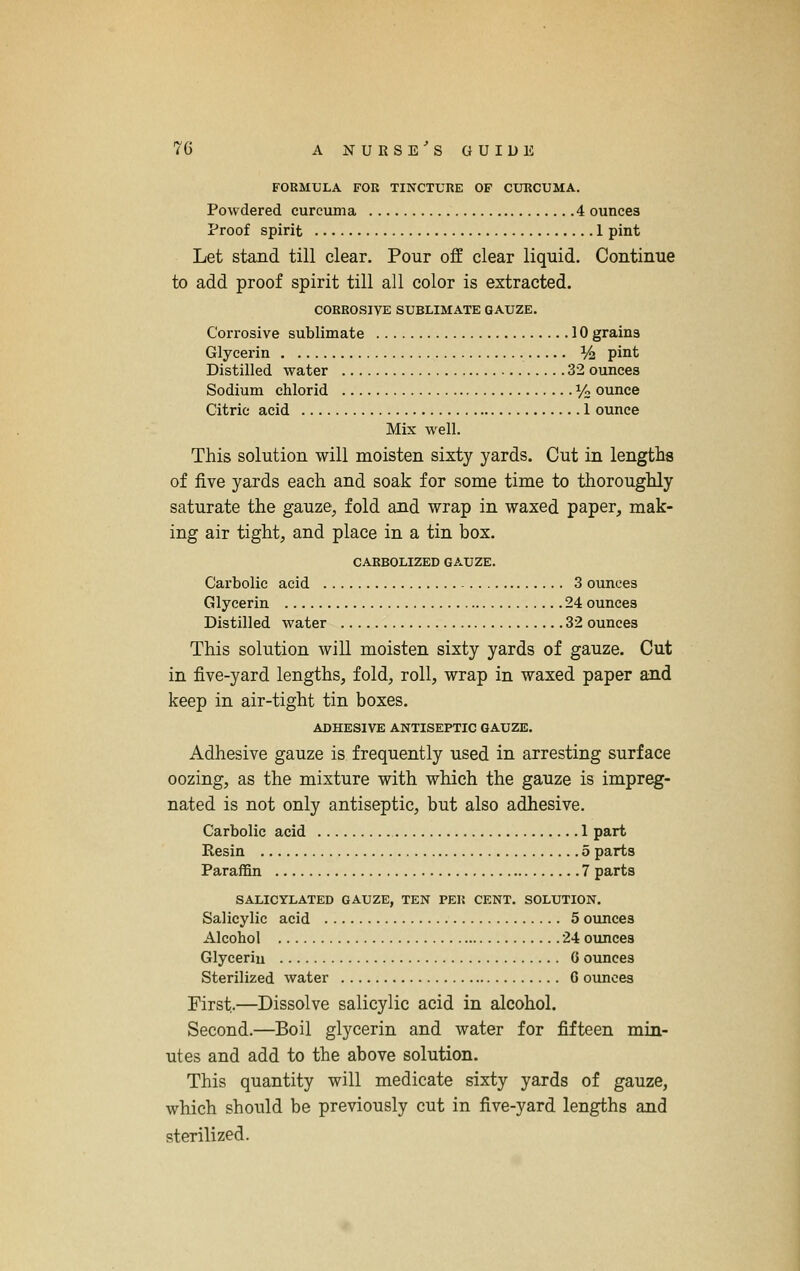 FORMULA FOR TINCTURE OF CURCUMA. Powdered curcuma 4 ounces Proof spirit 1 pint Let stand till clear. Pour off clear liquid. Continue to add proof spirit till all color is extracted. CORROSIVE SUBLIMATE GAUZE. Corrosive sublimate 10 grains Glycerin Vz pint Distilled water 32 ounces Sodium chlorid 1/2 ounce Citric acid 1 ounce Mix well. This solution will moisten sixty yards. Cut in lengths of five yards each and soak for some time to thoroughly saturate the gauze, fold and wrap in waxed paper, mak- ing air tight, and place in a tin box. CARBOLIZED GAUZE. Carbolic acid 3 ounces Glycerin 24 ounces Distilled water 32 ounces This solution will moisten sixty yards of gauze. Cut in five-yard lengths, fold, roll, wrap in waxed paper and keep in air-tight tin boxes, ADHESIVE ANTISEPTIC GAUZE, Adhesive gauze is frequently used in arresting surface oozing, as the mixture with which the gauze is impreg- nated is not only antiseptic, but also adhesive. Carbolic acid 1 part Resin 5 parts Paraffin 7 parts SALIOYLATED GAUZE, TEN PER CENT. SOLUTION, Salicylic acid 5 ounces Alcohol 24 ounces Glycerin 6 ounces Sterilized water G ounces First.—Dissolve salicylic acid in alcohol. Second.—Boil glycerin and water for fifteen min- utes and add to the above solution. This quantity will medicate sixty yards of gauze, which should be previously cut in five-yard lengths and sterilized.