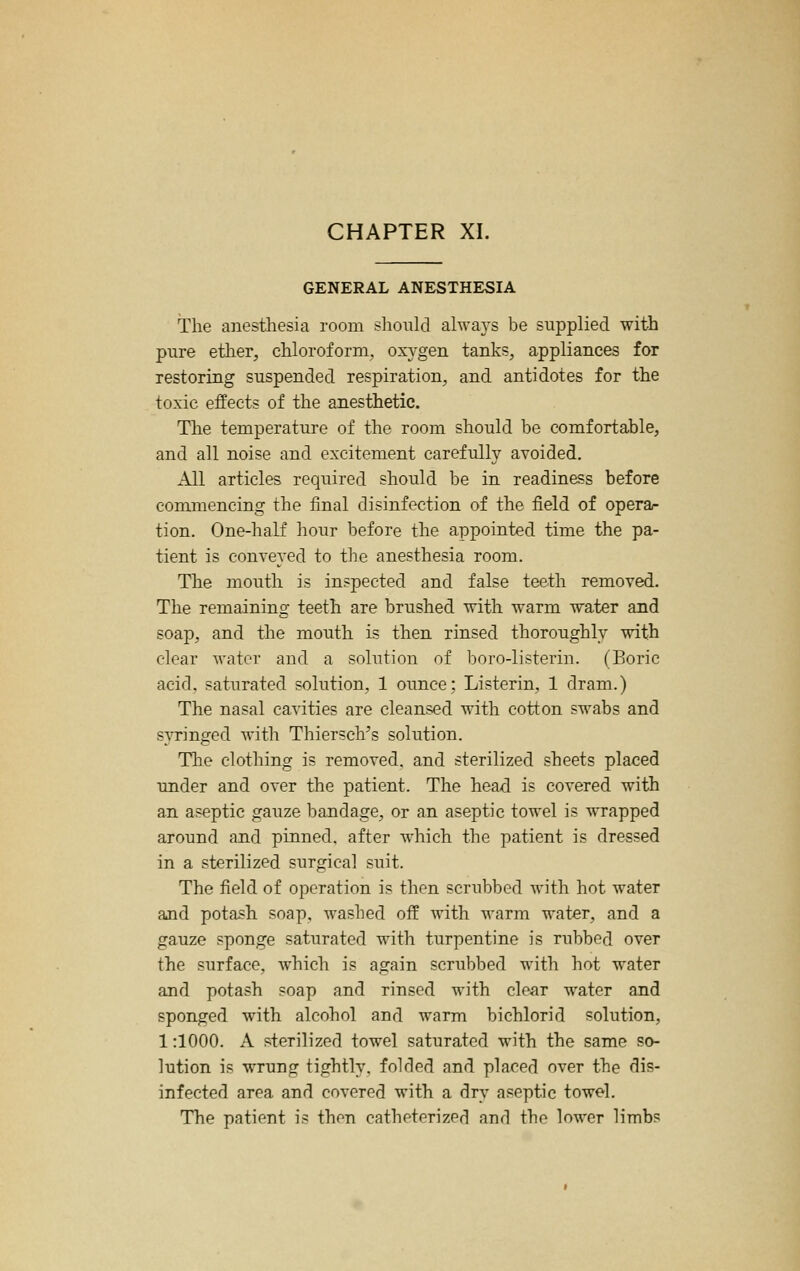 GENERAL ANESTHESIA The anesthesia room should ahvays be supplied with pure ether, chloroform, oxA'gen tanks, appliances for restoring suspended respiration, and antidotes for the toxic effects of the anesthetic. The temperature of the room should be comfortable, and all noise and excitement carefully avoided. All articles required should be in readiness before commencing the final disinfection of the field of operar tion. One-half hour before the appointed time the pa- tient is conveyed to the anesthesia room. The mouth is inspected and false teeth removed. The remaining teeth are brushed with warm water and soap, and the mouth is then rinsed thoroughly with clear water and a solution of l^oro-listerin. (Boric acid, saturated solution, 1 ounce; Listerin, 1 dram.) The nasal cavities are cleansed with cotton swabs and syringed with Thiersch's solution. The clothing is removed, and sterilized sheets placed under and over the patient. The head is covered with an aseptic gauze bandage, or an aseptic towel is wrapped around and pinned, after which the patient is dressed in a sterilized surgical suit. The field of operation is then scrubbed with hot water ajid potash soap, washed off with warm water, and a gauze sponge saturated with turpentine is rubbed over the surface, which is again scrubbed with hot water and potash soap and rinsed with clear water and sponged with alcohol and warm bichlorid solution, 1:1000. A sterilized towel saturated with the same so- lution is wrung tightly, folded and placed over the dis- infected area and covered with a dry aseptic towel. The patient is then catheterized and the lower limbs