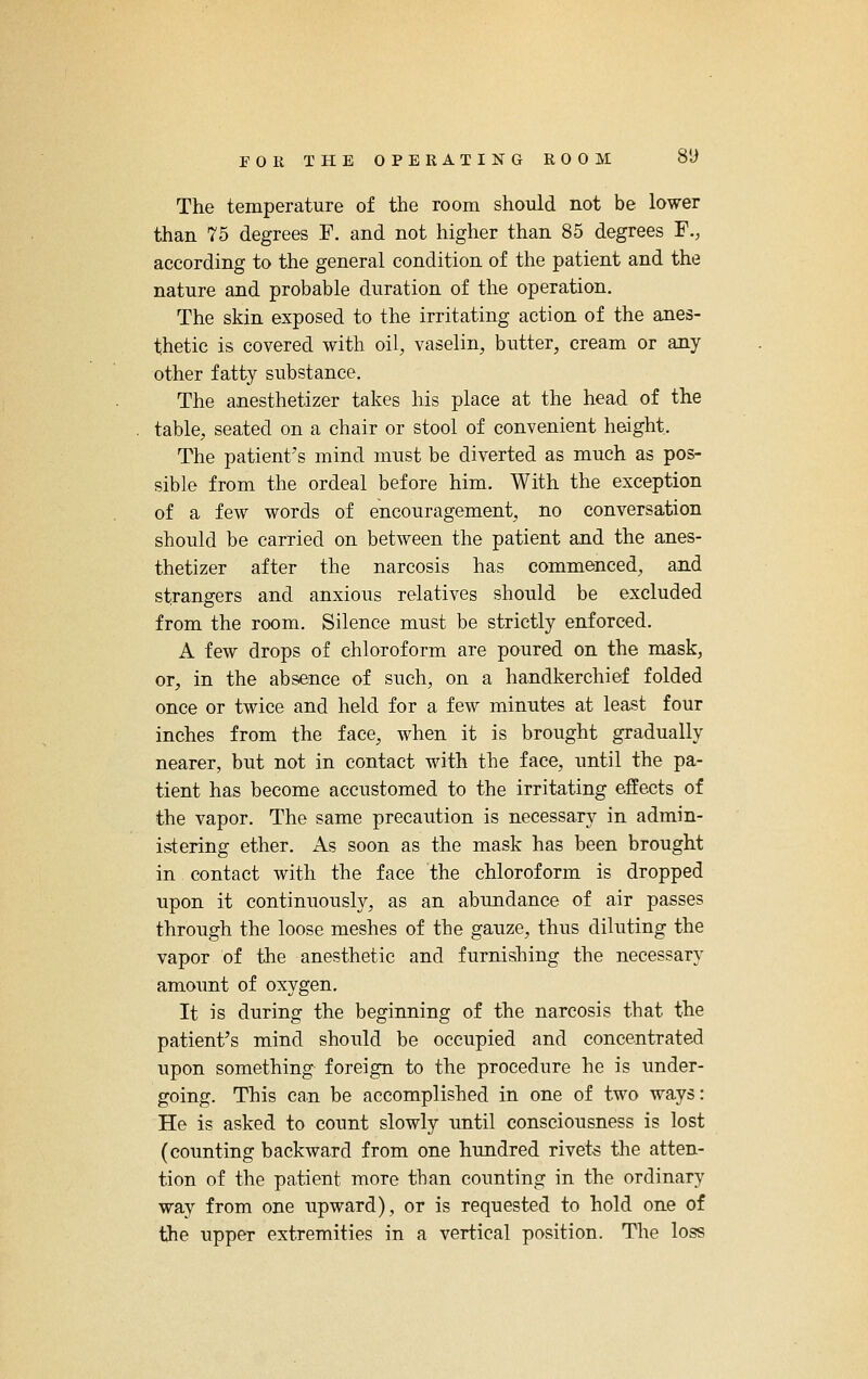 The temperature of the room should not be lower than 75 degrees F. and not higher than 85 degrees F., according to the general condition of the patient and the nature and probable duration of the operation. The skin exposed to the irritating action of the anes- thetic is covered with oil, vaselin, butter, cream or any other fatty substance. The anesthetizer takes his place at the head of the table, seated on a chair or stool of convenient height. The patient's mind must be diverted as much as pos- sible from the ordeal before him. With the exception of a few words of encouragement, no conversation should be carried on between the patient and the anes- thetizer after the narcosis has commenced, and strangers and anxious relatives should be excluded from the room. Silence must be strictly enforced. A few drops of chloroform are poured on the mask, or, in the absence of such, on a handkerchief folded once or twice and held for a few minutes at least four inches from the face, when it is brought gradually nearer, but not in contact with the face, until the pa- tient has become accustomed to the irritating effects of the vapor. The same precaution is necessary in admin- istering ether. As soon as the mask has been brought in contact with the face the chloroform is dropped upon it continuously, as an abundance of air passes through the loose meshes of the gauze, thus diluting the vapor of the anesthetic and furnishing the necessary amount of oxygen. It is during the beginning of the narcosis that the patient's mind should be occupied and concentrated upon something foreign to the procedure he is under- going. This can be accomplished in one of two ways: He is asked to count slowly until consciousness is lost (counting backward from one hundred rivets the atten- tion of the patient more tban counting in the ordinary way from one upward), or is requested to hold one of the upper extremities in a vertical position. The loss