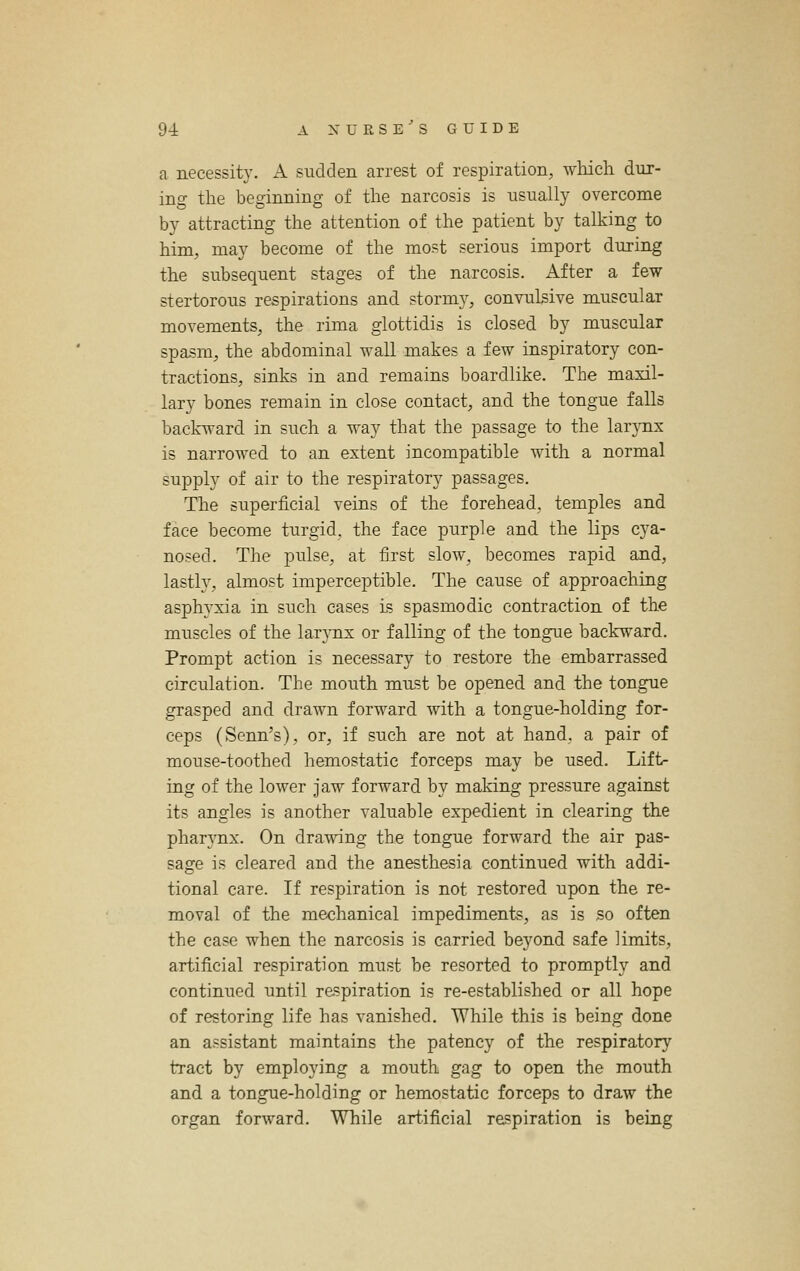 a necessity. A sudden arrest of respiration, which dur- ino- the beginning of the narcosis is usually overcome by attracting the attention of the patient by talking to him, may become of the most serious import during the subsequent stages of the narcosis. After a few- stertorous respirations and stormj^ convulsive muscular movements, the rima glottidis is closed by muscular spasm, the abdominal vs^all makes a few inspiratory con- tractions, sinks in and remains boardlike. The maxil- lary bones remain in close contact, and the tongue falls backward in such a way that the passage to the larynx is narrowed to an extent incompatible with a normal supply of air to the respiratory passages. The superficial veins of the forehead, temples and face become turgid, the face purple and the lips cya- nosed. The pulse, at first slow, becomes rapid and, lastly, almost imperceptible. The cause of approaching asphyxia in such cases is spasmodic contraction of the muscles of the larj-nx or falling of the tongue backward. Prompt action is necessary to restore the embarrassed circulation. The mouth miLst be opened and the tongue grasped and drawn forward with a tongue-holding for- ceps (Senn's), or, if such are not at hand, a pair of mouse-toothed hemostatic forceps may be used. Lift- ing of the lower jaw forward by making pressure against its angles is another valuable expedient in clearing the phar}'nx. On drawing the tongue forward the air pas- sage is cleared and the anesthesia continued with addi- tional care. If respiration is not restored upon the re- moval of the mechanical impediments, as is so often the case when the narcosis is carried beyond safe limits, artificial respiration must be resorted to promptly and continued until respiration is re-established or all hope of restoring life has vanished. While this is being done an assistant maintains the patency of the respiratory tract by employing a mouth gag to open the mouth and a tongue-holding or hemostatic forceps to draw the organ forward. While artificial respiration is being