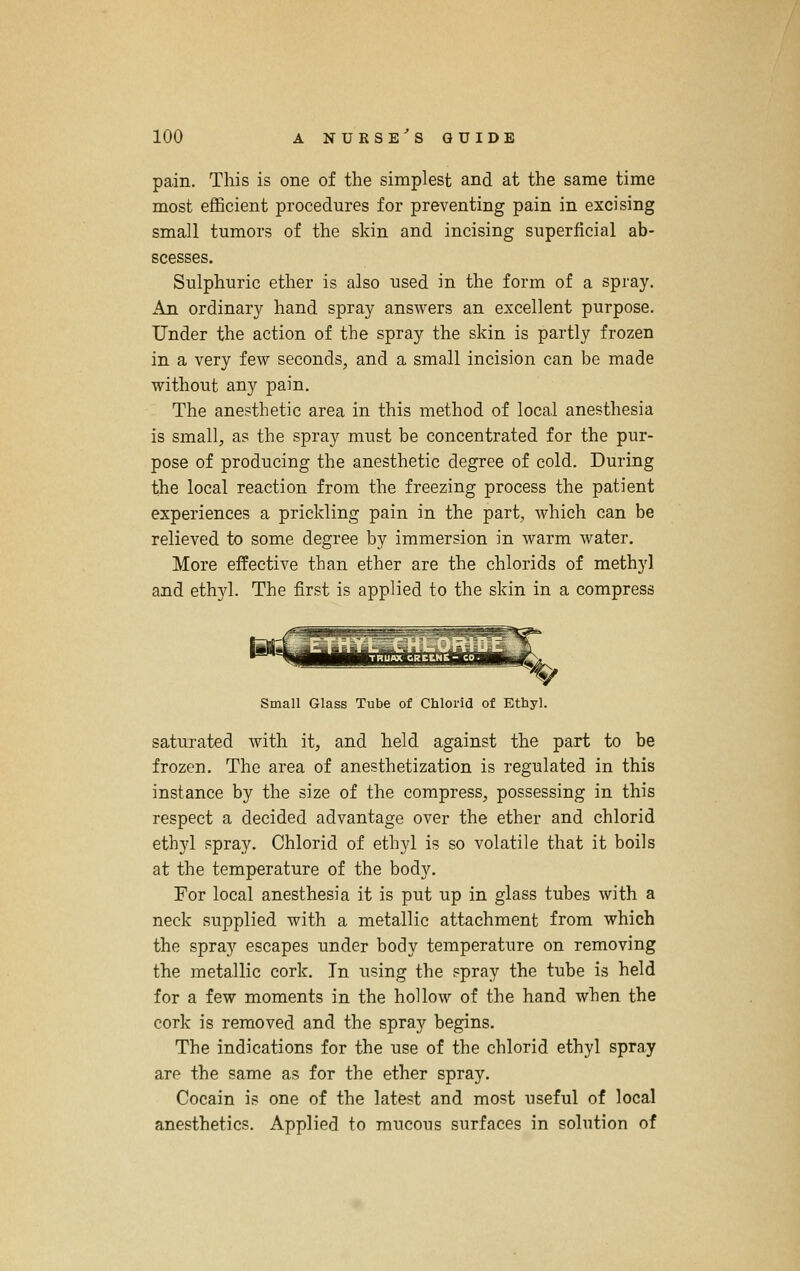 pain. This is one of the simplest and at the same time most efficient procedures for preventing pain in excising small tumors of the skin and incising superficial ab- scesses. Sulphuric ether is also used in the form of a spray. An ordinary hand spray answers an excellent purpose. Under the action of the spray the skin is partly frozen in a very few seconds, and a small incision can be made without any pain. The anesthetic area in this method of local anesthesia is small, as the spray must be concentrated for the pur- pose of producing the anesthetic degree of cold. During the local reaction from the freezing process the patient experiences a prickling pain in the part, which can be relieved to some degree by immersion in warm water. More effective than ether are the chlorids of methyl and ethyl. The first is applied to the skin in a compress Small Glass Tube of Chlorid of Ethyl. saturated with it, and held against the part to be frozen. The area of anesthetization is regulated in this instance by the size of the compress, possessing in this respect a decided advantage over the ether and chlorid ethyl spray. Chlorid of ethyl is so volatile that it boils at the temperature of the body. For local anesthesia it is put up in glass tubes with a neck supplied with a metallic attachment from which the spray escapes under body temperature on removing the metallic cork. In using the spray the tube is held for a few moments in the hollow of the hand when the cork is removed and the spray begins. The indications for the use of the chlorid ethyl spray are the same as for the ether spray. Cocain is one of the latest and most useful of local anesthetics. Applied to mucous surfaces in solution of