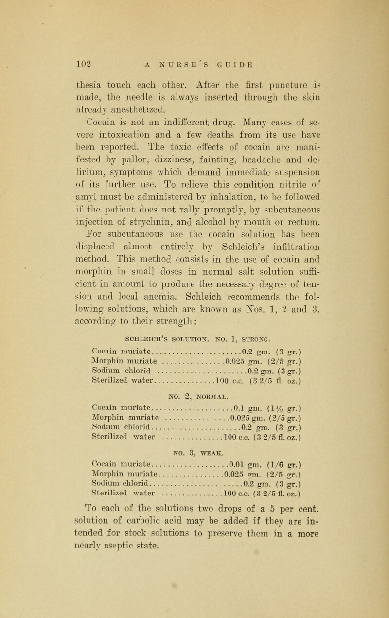 tliesia touch each other. xA.fter the first puncture i< made, the needle is always inserted through the skin already anesthetized. Cocain is not an indifferent drug. Many cases of se- vere intoxication and a few deaths from its use have been reported. The toxic effects of cocain are mani- fested by pallor, dizziness, fainting, headache and de- lirium, symptoms which demand immediate suspension of its further use. To relieve this condition nitrite of amyl must be administered by inhalation, to be followed if the patient does not rally promptly, by subcutaneous injection of strychnin, and alcohol by mouth or rectum. For subcutaneous use the cocain solution has l)een displaced almost entirely by Schleich's infiltration method. This method consists in the use of cocain and morphin in small doses in normal salt solution suffi- cient in amount to produce the necessary degree of ten- sion and local anemia. Schleich recommends the fol- lowing solutions, which are known as ISTos. 1, 2 and 3, according to their strength: schleich's solution, no. 1_. strong. Cocain muriate 0.2 gm. (3 gr.) Morphin muriate 0.025 gm. (2/5 gr.) Sodium chlorid 0.2 gm. (3 gr.) Sterilized water 100 c.c. (3 2/5 fl. oz.) NO. 2, NORjrAL. Cocain muriate 0.1 gm. (1% gr.) Morphin muriate 0.025 gm. (2/5 gr.) Sodium chlorid 0.2 gm. (3 gr.) Sterilized water 100 c.c. (3 2/5 fl. oz.) NO. 3, WEAK. Cocain muriate 0.01 gm. (1/6 gr.) Morphin muriate 0.025 gm. (2/5 gr.) Sodium chlorid 0.2 gm. (3 gr.) Sterilized water 100 c.c. (3 2/5 fl. oz.) To each of the solutions two drops of a 5 per cent. solution of carbolic acid may be added if they are in- tended for stock solutions to preserve them in a more nearly aseptic state.