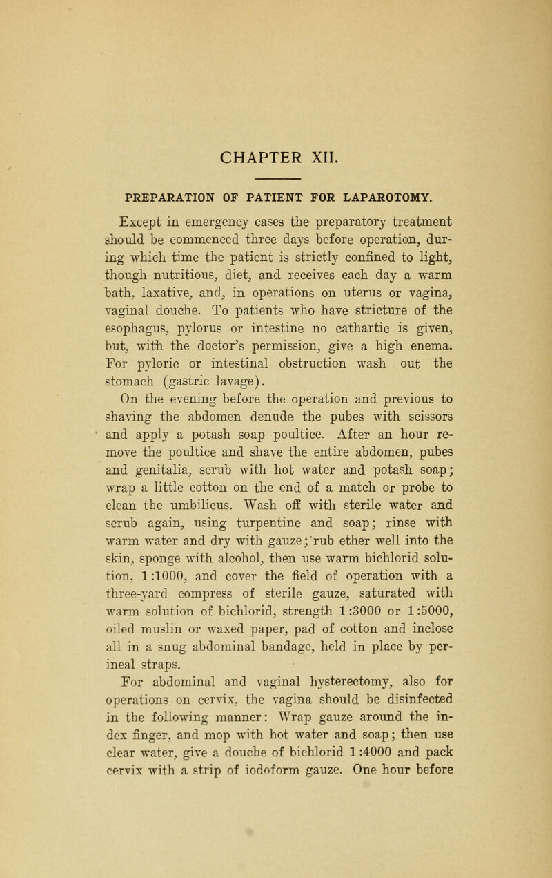 PREPARATION OF PATIENT FOR LAPAROTOMY. Except in emergency cases the preparatory treatment should be commenced three days before operation^ dur- ing which time the patient is strictly confined to light, though nutritious, diet, and receives each day a warm bath, laxative, and, in operations on uterus or vagina, vaginal douche. To patients who have stricture of the esophagus, pylorus or intestine no cathartic is given, but, with the doctor's permission, give a high enema. For pyloric or intestinal obstruction wash out the stomach (gastric lavage). On the evening before the operation and previous to shaving the abdomen denude the pubes with scissors and apply a potash soap poultice. After an hour re- move the poultice and shave the entire abdomen, pubes and genitalia, scrub with hot water and potash soap; wrap a little cotton on the end of a match or probe to clean the umbilicus. Wash off with sterile water and scrub again, using turpentine and soap; rinse with warm water and dry with gauze;'rub ether well into the skin, sponge Avith alcohol, then use warm bichlorid solu- tion, 1:1000, and cover the field of operation with a three-yard compress of sterile gauze, saturated with warm solution of bichlorid, strength 1:3000 or 1:5000, oiled muslin or waxed paper, pad of cotton and inclose all in a snug abdominal bandage, held in place by per- ineal straps. For abdominal and vaginal hysterectomy, also for operations on cervix, the vagina should be disinfected in the following manner: Wrap gauze around the in- dex finger, and mop with hot water and soap; then use clear water, give a douche of bichlorid 1:4000 and pack cervix with a strip of iodoform gauze. One hour before