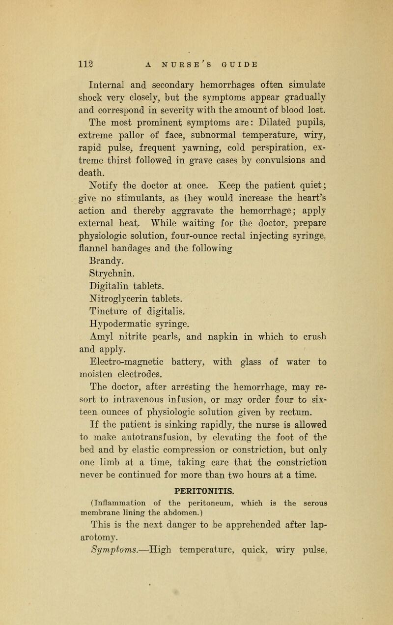 Internal and secondary hemorrhages often simulate shock very closely^ but the symptoms appear gradually and corresiX)nd in severity with the amount of blood lost. The most prominent symptoms are: Dilated pupils, extreme pallor of face, subnormal temperature, wiry, rapid pulse, frequent yawning, cold perspiration, ex- treme thirst followed in grave cases by convulsions and death. Notify the doctor at once. Keep the patient quiet; give no stimulants, as they would increase the heart's action and thereby aggravate the hemorrhage; apply external heat. While waiting for the doctor, prepare physiologic solution, four-ounce rectal injecting syringe. flannel bandages and the following Brandy. Strychnin. Digitalin tablets. Nitroglycerin tablets. Tincture of digitalis. Hypodermatic syringe. Amyl nitrite pearls, and napkin in which to crush and apply. Electro-magnetic battery, with glass of water to moisten electrodes. The doctor, after arresting the hemorrhage, may re- sort to intravenous infusion, or may order four to six- teen ounces of physiologic solution given by rectum. If the patient is sinking rapidly, the nurse is allowed to make an to transfusion, by elevating the foot of the bed and by elastic compression or constriction, but only one limb at a time, taking care that the constriction never be continued for more than two hours at a time. PERITONITIS. (Inflammation of the peritoneum, which is the serous membrane lining the abdomen.) This is the next danger to be apprehended after lap- arotomy. Symptoms.—High temperature, quick, wiry pulse,