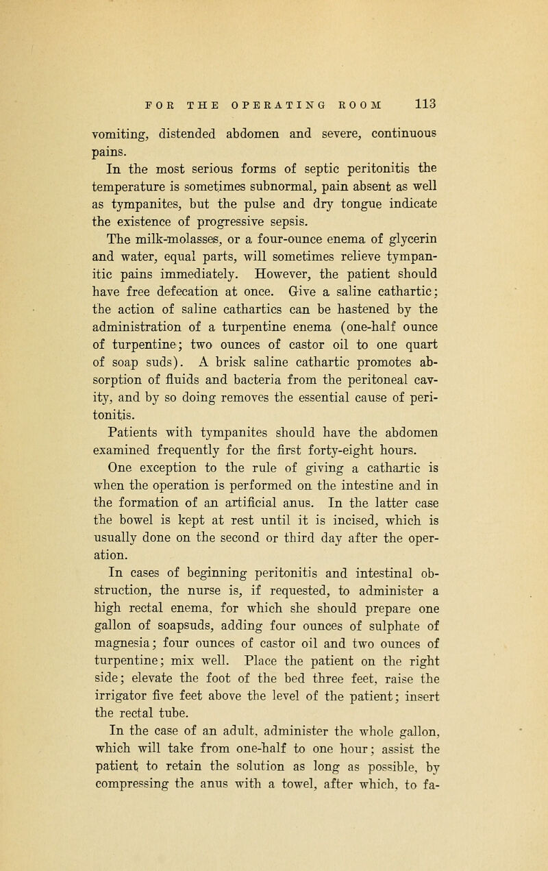 vomiting, distended abdomen and severe, continuous pains. In the most serious forms of septic peritonitis the temperature is sometimes subnormal, pain absent as well as tympanites, but the pulse and dry tongue indicate the existence of progressive sepsis. The milk-molasses, or a four-ounce enema of glycerin and water, equal parts, will sometimes relieve tympan- itic pains immediately. However, the patient should have free defecation at once. G-ive a saline cathartic: the action of saline cathartics can be hastened by the administration of a turpentine enema (one-half ounce of turpentine; two ounces of castor oil to one quart of soap suds). A brisk saline cathartic promotes ab- sorption of fluids and bacteria from the peritoneal cav- ity, and by so doing removes the essential cause of peri- tonitis. Patients with tympanites should have the abdomen examined frequently for the first forty-eight hours. One exception to the rule of giving a cathartic is when the operation is performed on the intestine and in the formation of an artificial anus. In the latter case the bowel is kept at rest until it is incised, which is usually done on the second or third day after the oper- ation. In cases of beginning peritonitis and intestinal ob- struction, the nurse is, if requested, to administer a high rectal enema, for which she should prepare one gallon of soapsuds, adding four ounces of sulphate of magnesia; four ounces of castor oil and two ounces of turpentine; mix well. Place the patient on the right side; elevate the foot of the bed three feet, raise the irrigator five feet above the level of the patient; insert the rectal tube. In the case of an adult, administer the whole gallon, which will take from one-half to one hour; assist the patient to retain the solution as long as possible, by compressing the anus with a towel, after which, to fa-