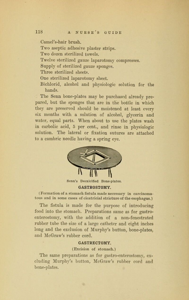 Camel's-hair brush. Two aseptic adhesive plaster strips. Two dozen sterilized towels. Twelve sterilized gauze laparotomy compresses. Supply of sterilized gauze sponges. Three sterilized sheets. One sterilized laparotomy sheet. Bichlorid, alcohol and physiologic solution for the hands. The Senn bone-plates may be purchased already pre- pared, but the sponges that are in the bottle in which they are preserved should be moistened at least every six months with a solution of alcohol, glycerin and water, equal parts. When about to use the plates wash in carbolic acid, 5 per cent., and rinse in physiologic solution. The lateral or fixation sutures are attached to a cambric needle having a spring eye. Senn's Decalcified Bone-plates. GASTROSTOMY. (Formation of a stomach fistula made necessarj' in carcinoma- tous and in some cases of cicatricial stricture of the esophagus.) The fistula is made for the purpose of introducing food into the stomach. Preparations same as for gastro- enterostomy, with the addition of a non-fenestrated rubber tube the size of a large catheter and eight inches long and the exclusion of Murphy's button, bone-plates, and McGraw's rubber cord. GASTRECTOMY. (Excision of stomach.) The same preparations as for gastro-enterostomy, ex- cluding Murphy's button, McGraw's rubber cord and bone-plates.