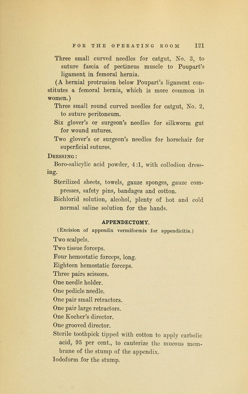 Three small curved needles for catgut. No. 3, to suture fascia of pectineus muscle to Poupart's ligament, in femoral hernia. (A hernial protrusion below Poupart's ligament con- stitutes a femoral hernia, which is more common in women.) Three small round curved needles for catgut, No. 2, to suture peritoneum. Six glover's or surgeon's needles for silkworm gut for wound sutures. Two glover's or surgeon's needles for horsehair for superficial sutures. Dressing : Boro-salicylic acid powder, 4:1, with collodion dress- ing. Sterilized sheets, towels, gauze sponges, gauze com- presses, safety pins, bandages and cotton. Bichlorid solution, alcohol, plenty of hot and cold normal saline solution for the hands. APPENDECTOMY. (Excision of appendix vermiformis for appendicitis.) Two scalpels. Two tissue forceps. Four hemostatic forceps, long. Eighteen hemostatic forceps. Three pairs scissors. One needle holder. One pedicle needle. One pair small retractors. One pair large retractors. One Kocher's director. One grooved director. Sterile toothpick tipped with cotton to apply carbolic acid, 95 per cent., to cauterize the mucous mem- brane of the stump of the appendix. Iodoform for the stump.