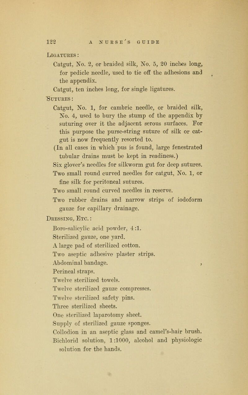 Ligatures: Catgut, jSTo. 2, or braided silk, No. 5, 20 inches long, for pedicle needle, used to tie off the adhesions and the appendix. Catgut, ten inches long, for single ligatures. 'Sutures : Catgut, No. 1, for cambric needle, or braided silk, No. 4, used to bury the stump of the appendix by suturing over it the adjacent serous surfaces. For this purpose the purse-string suture of silk or cat- gut is now frequently resorted to. (In all cases in which pus is found, large fenestrated tubular drains must be kept in readiness.) Six glover's needles for silkworm gut for deep sutures. Two small round curved needles for catgut, No. 1, or fine silk for peritoneal sutures. Two small round curved needles in reserve. Two rubber drains and narrow strips of iodoform gauze for capillary drainage. Dressing^ Etc. : Boro-salic3'lic acid powder, 4:1. Sterilized gauze, one yard. A large pad of sterilized cotton. Two aseptic adhesive plaster strips. Abdominal bandage. , Perineal straps. Twelve sterilized towels. Twelve sterilized gauze compresses. Twelve sterilized safety pins. Three sterilized sheets. One sterilized laparotomy sheet. Supply of sterilized gauze sponges. Collodion in an aseptic glass and camel's-hair brush. Bichlorid solution, 1:1000, alcohol and physiologic solution for the hands.