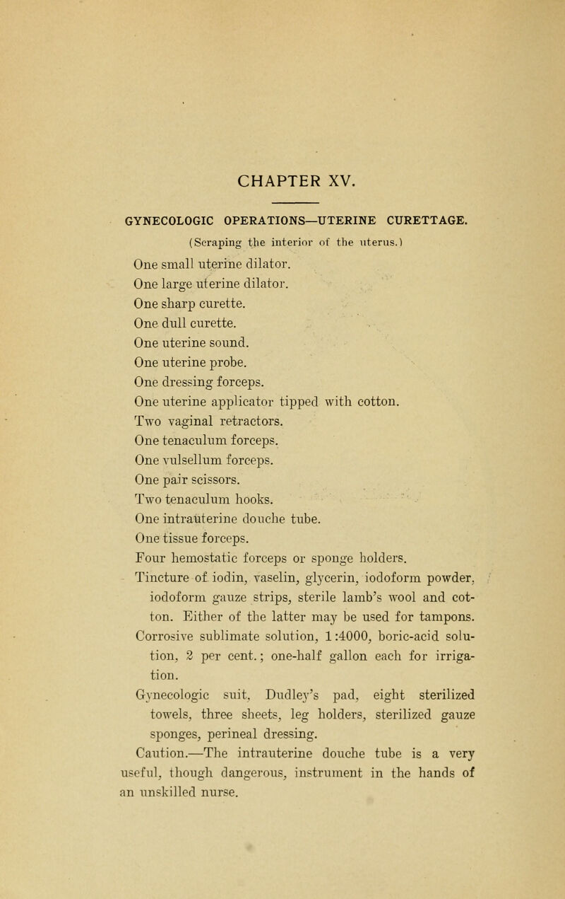 CHAPTER XV. GYNECOLOGIC OPERATIONS—UTERINE CURETTAGE. (Scraping the interim- of the uterus.) One small uterine dilator. One large uterine dilator. One sharp curette. One dull curette. One uterine sound. One uterine probe. One dressing forceps. One uterine applicator tipped with cotton. Two vaginal retractors. One tenaculum forceps. One vulsellum forceps. One pair scissors. Two tenaculum hooks. One intrauterine douche tube. One tissue forceps. Four hemostatic forceps or sponge holders. Tincture of iodin, vaselin, gij^cerin, iodoform powder, iodoform gauze strips, sterile lamb's wool and cot- ton. Either of the latter may be used for tampons. Corrosive sublimate solution, 1:4000, boric-acid solu- tion, 2 per cent.; one-half gallon each for irriga- tion. Gynecologic suit, Dudley's pad. eight sterilized towels, three sheets, leg holders, sterilized gauze sponges, perineal dressing. Caution.—The intrauterine douche tube is a very useful, though dangerous, instrument in the hands of an unskilled nurse.