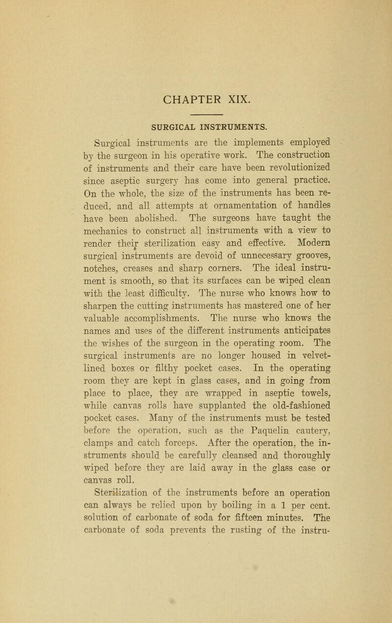 SURGICAL INSTRUMENTS. Surgical instn^IncIlts are the implements employed by tlie sm-geon in his operative work. The construction of instruments and their care have been revolutionized since aseptic surgery has come into general practice. On the Avhole, the size of the instruments has been re- duced, and all attempts at ornamentation of handles have been abolished. The surgeons have taught the mechanics to construct all instruments with a view to render their sterilization easv and effective. Modern surgical instruments are devoid of unnecessary grooves^ notches, creases and sharp corners. The ideal instru- ment is smooth, so that its surfaces can be wiped clean with the least difficulty. The nurse who knows how to sharpen the cutting instruments has mastered one of her valuable accomplishments. The nurse who knows the names and uses of the different instruments anticipates the wishes of the surgeon in the operating room. The surgical instruments are no longer housed in velvet- lined boxes or filthy pocket cases. In the operating room the}'' are kept in glass cases, and in going from place to place, they are wrapped in aseptic towels, while canvas rolls have supplanted the old-fashioned pocket cases. j\rany of the instruments must be tested before the operation, such as the Paquelin cautery, clamps and catch forceps. After the operation, the in- struments should be carefulh' cleansed and thoroughly wiped before they are laid away in the glass case or canvas roll. Sterilization of the instruments before an operation can always be relied upon by boiling in a 1 per cent, solution of carbonate of soda for fifteen minutes. The carbonate of soda prevents the rusting of the instru-
