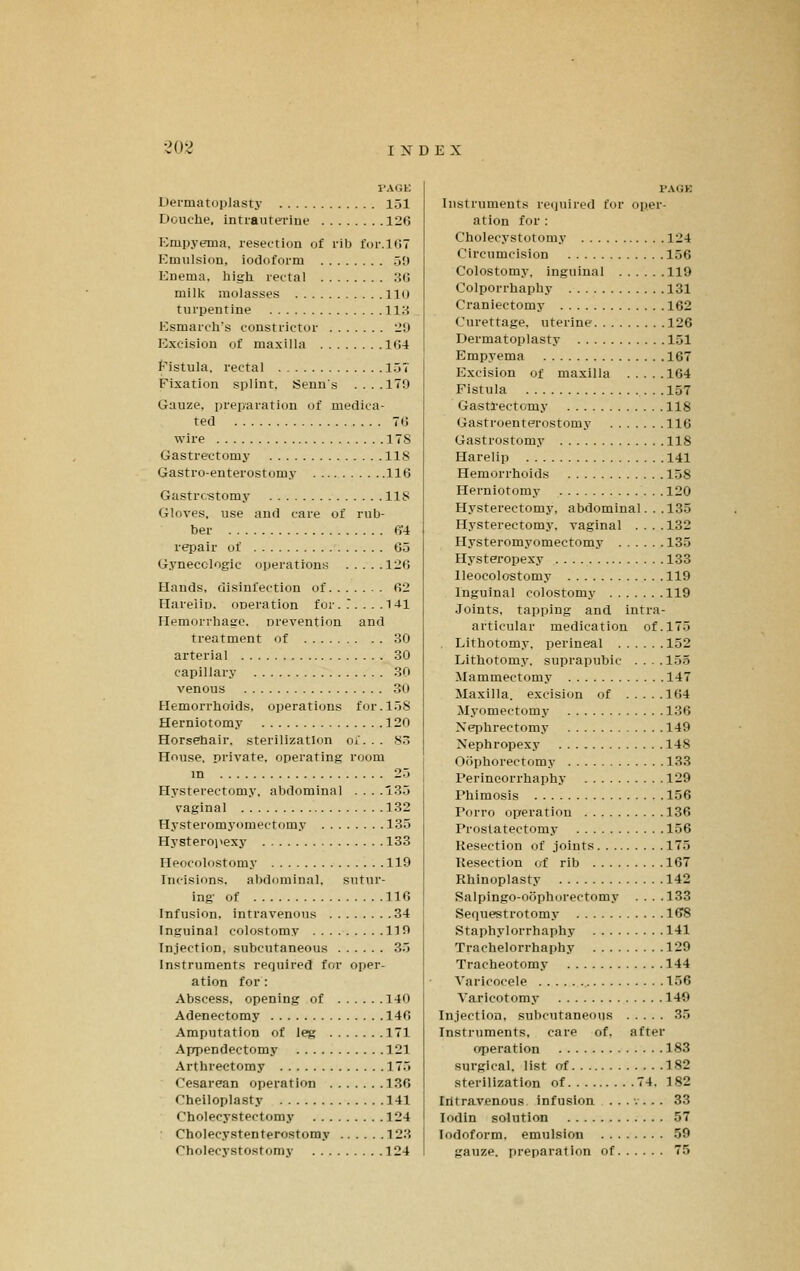 I-AGK Dei-matoplasty 151 Douche, intrauterine 126 Empyema, resection of rib for. 107 Emulsion, iodoform 50 Enema, liigli rectal .3(! milk molasses llo turpentine 113 Esmarch's constrictor 29 Excision of maxilla I(i4 Eistula, rectal 15T Fixation splint, Senns . . . .179 Gauze, preparation of medica- ted 7(j wire 178 Gastrectomy 118 Gastro-enterostomy 116 Gastrectomy 118 Gloves, use and care of rub- ber 6'4 repair of 65 Gynecologic operations 126 Hands, disinfection of 62 HareliD. operation for. T... .1-11 Hemorrhage, nrevention and treatment of 30 arterial 30 capillary 30 venous 30 Hemorrhoids, operations for. 158 Herniotomy 120 Horsehair, sterilization oi. . . sr, House, private, operating room m 25 Hysterectomy, abdominal ....'35 vaginal 132 Hysteromyomectomy 135 Hysteroi^exy 133 Heocolostomy 119 Incisions, abdominal, sutur- ing' of 116 Infusion, intravenous 34 Inguinal colostomy 119 Injection, subcutaneous 35 Instruments required for oper- ation for: Abscess, opening of 140 Adenectomy 146 Amputation of leg 171 Aprpendectomy 121 Arthreetomy 175 Cesarean operation 130 Cheiloplasty 141 Cholecystectomy 124 • Cholecystenterostomy 123 Cholecystostomy 124 I'AGK Instruments required for oper- ation for : Choleeystotomy 124 Circumcision 156 Colostomy, inguinal 119 Colporrhaphy 131 Craniectomy 162 Curettage, uterine 126 Dermatoplasty 151 Empyema 167 Excision of maxilla 164 Fistula 157 Gasti-ectomy 118 Gastroenterostomy 116 Gastrostomy 118 Harelip 141 Hemorrhoids 158 Herniotomy 120 Hysterectomy, abdominal. . .135 Hysterectomy, vaginal ....132 Hysteromyomectomy 135 Hysteropexy 133 Heocolostomy 119 Inguinal colostomy 119 Joints, tapping and intra- articular medication of. 175 Lithotomy, perineal 152 Lithotomy, suprapubic ....155 Mammectomy 147 Maxilla, excision of 164 Myomectomy 136 Nephrectomy 149 Nephropexy 148 Oophorectomy 133 Perineorrhaphy 129 Phimosis 156 Porro operation 136 Prostatectomy 156 Resection of joints 175 Kesection of rib 167 Rhinoplasty 142 Salpingo-ociphorectomy . . . .133 Sequestrotomy 168 Staphylorrhaphy 141 Trachelorrhaphy 129 Tracheotomy 144 Varicocele 156 Varicotomy 140 Injection, subcutaneous 35 Instruments, care of. after operation 183 surgical, list of 182 sterilization of 74, 182 Iiitravenous infusion ....... 33 lodin solution 57 Iodoform, emulsion 59 gauze, preparation of 75