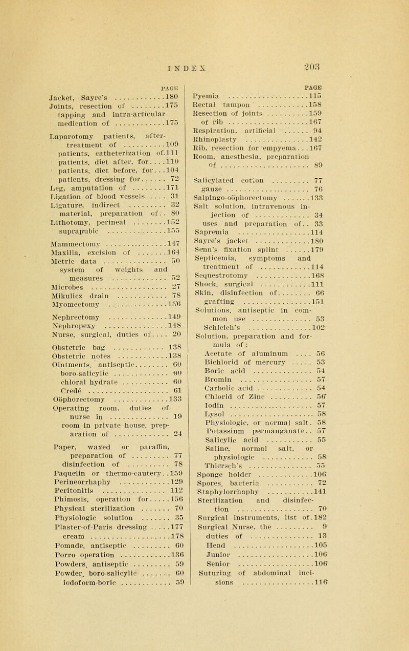 TAGE Jacket, Sayre's 180 Joints, resection ul' 175 tapping and inti'a-articular medication of ITTi Laparotomy patients, after- treatment of 100 patients, catheterization of.ll] patients, diet after, for.... 110 patients, diet before, for... 104 patients, dressing for 72 Leg, amputation of 171 Ligation of blood vessels .... 31 Ligature, indirect 32 material, preparation of.. 80 Lithotomy, perineal . '. 152 suprapubic 155 Mammectomy 147 Maxilla, excision of 164 Metric data 50 system of weights and measures 52 Microbes 27 Mikulicz drain 78 Myomectomy . IS'6 Nephrectomy 149 Nephropexy 148 Nurse, surgical, duties of. . . . 20 Obstetric bag 138 Obstetric notes 138 Ointments, antiseptic 60 boro-salicylic 00 chloral hydrate 60 Crede 61 Oophorectomy 133 Operating room, duties of nurse in 19 room in private house, prep- aration of 24 Paper, waxed or paraffin, preparation of 77 disinfection of 78 Paquelin or thermo-cautery. .1139 Perineorrhaphy 129 Peritonitis 112 Phimosis, operation for ir)6 Physical sterilization 70 Physiologic solution 35 Plaster-of-Paris dressing 177 cream 178 Pomade, antiseptic 60 Porro operation 136 Powders, antiseptic 59 Powder, boro-salicylic 00 iodoform-boric 59 PAGE I'yemia 115 Rectal tampon 158 Resection of .ioints 159 of rib 167 Respiration, artificial 94 Rhinoplasty 142 Rib, resection for empyema ... 167 Room, anesthesia, preparation Of 89 Salicylated cotlon 77 gauze 76 Salpingo-oophorectomy ] 33 Salt solution, intravenous in- .iectlon of 34 uses and preparation of. . 33 Sapremia 114 Sayre's jacket 180 Senn's fixation splint 179 Septicemia, symptoms and treatment of 114 Sequestrotomy 168 Shock, surgical ........... .111 Skin, disinfection of 66 grafting 151 Solutions, antiseptic in com- mon use .53 Schleich's 102 Solution, preparation and for- mula of : Acetate of aluminum .... 56 Bichlorid of mercury 53 Boric acid 54 Bromin 57 Carbolic acid 54 Chlorid of Zinc 56 Todin 57 Lysol 58 Physiologic, or normal salt. 58 Potassium permanganate. . 57 Salicylic acid 55 Saline, normal salt. or physiologic 58 Thiersch's 55 Sponge holder 106 Spores, bacteria 72 Staphylorrhaphy 141 Sterilization and disinfec- tion 70 Surgical instruments, list of. 182 Surgical Nurse, the 9 duties of 13 Head 105 Junior 106 Senior 10(> Suturing of abdominal inci- sions 116'
