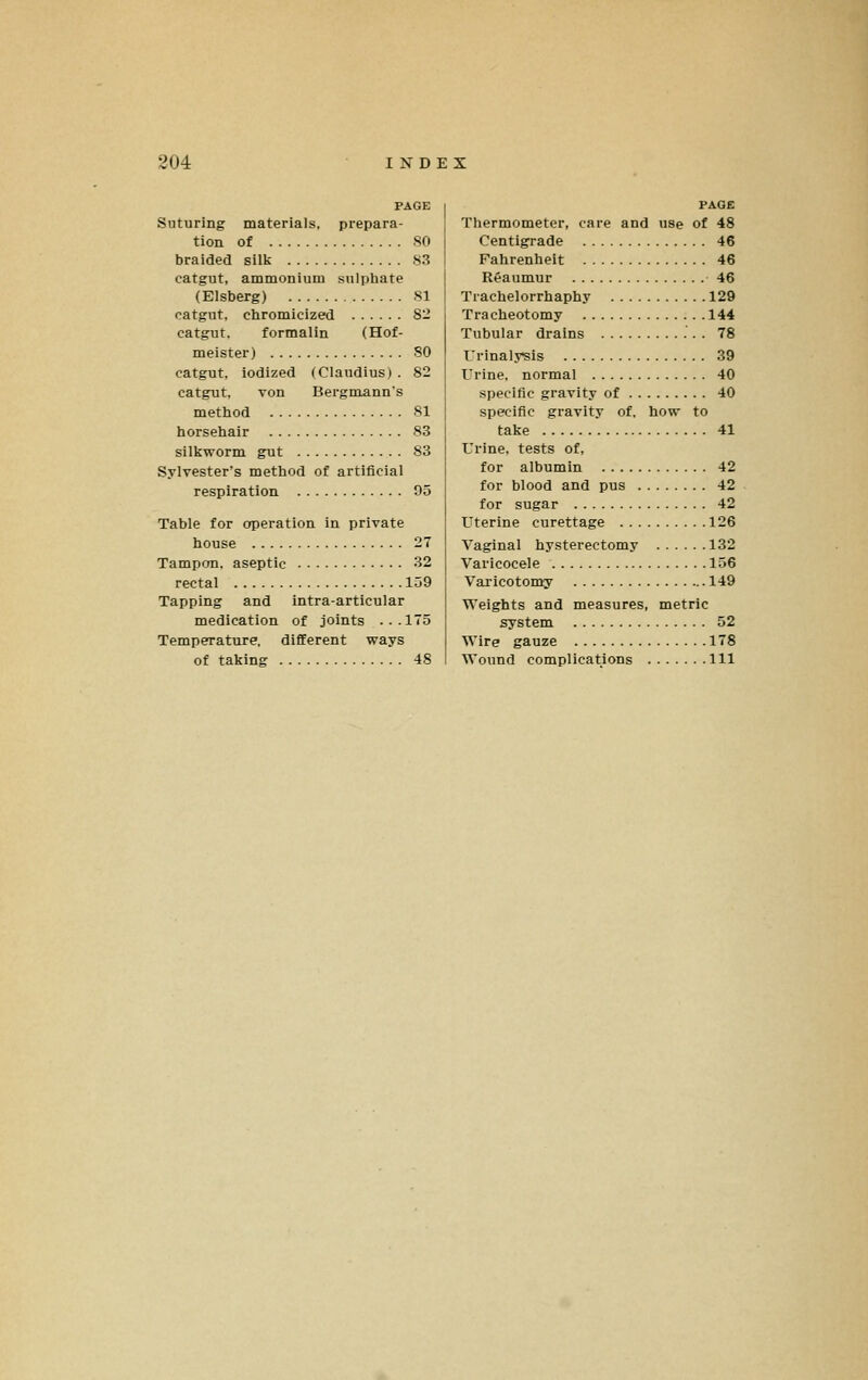 PAGE Suturing materials, prepara- tion of SO braided silk 83 catgut, ammonium sulphate (Elsberg) 81 catgut, chromicized 82 catgut, formalin (Hof- meister) SO catgut, iodized (Claudius) . 82 catgut, von Bergntann's method 81 horsehair 83 silkworm gut 83 Sylvester's method of artificial respiration 05 Table for operation in private house 27 Tampon, aseptic 32 rectal 159 Tapping and intra-articular medication of joints ...175 Temperature, different ways of taking 48 PAGE Thermometer, care and use of 48 Centigrade 46 Fahrenheit 46 Reaumur 46 Trachelorrhaphy 129 Tracheotomy 144 Tubular drains 78 Urinalysis 39 Urine, normal 40 specific gravity of 40 specific gravity of, how to take 41 Urine, tests of, for albumin 42 for blood and pus 42 for sugar 42 Uterine curettage 126 Vaginal hysterectomy 132 Varicocele 156 Vai'icotomy 149 Weights and measures, metric system 52 Wire gauze 178 Wound complications Ill