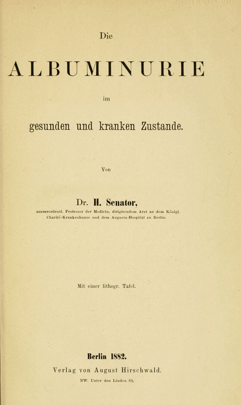 Die ALBUMINURIE im gesunclen und kranken Zustande. Von Dr. H. Senator, ausserordeutl. Professor der Medicin. dirigirendeni Arzt an dem Küiiigl. Charite-Krankeiihause und dem Augiista-Hospital zu Berlin. Mit einer lithoor. Tafel. Berlin 1882. Verlag von August Hirschwald. NW. Unter den Linden CS.