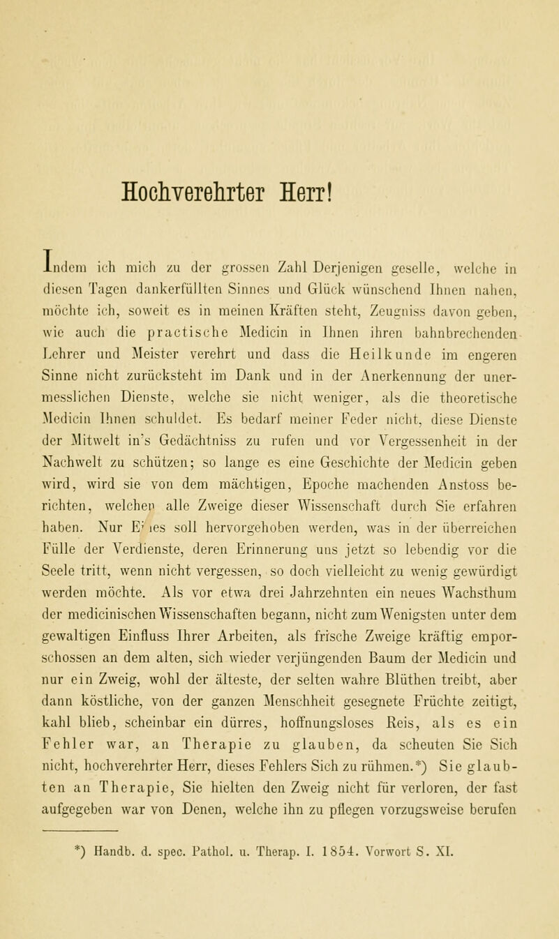 Hochverelirter Herr! Indem ich mich zu der grossen Zahl Derjenigen geselle, welche in diesen Tagen dankerfüllten Sinnes und Glück wünschend Ihnen nahen, möchte ich, soweit es in meinen Kräften steht, Zeugniss davon geben, wie auch die practische Medicin in Ihnen ihren bahnbrechenden Lehrer und Meister verehrt und dass die Heilkunde im engeren Sinne nicht zurücksteht im Dank und in der Anerkennung der uner- messlicheii Dienste, welche sie nicht weniger, als die theoretische Medicin Ihnen schuldet. Es bedarf meiner Feder nicht, diese Dienste der Mitwelt in's Gedächtniss zu rufen und vor Vergessenheit in der Nachwelt zu schützen; so lange es eine Geschichte der Medicin geben wird, wird sie von dem mächtigen, Epoche machenden Anstoss be- richten, welchen alle Zweige dieser Wissenschaft durch Sie erfahren haben. Nur E' les soll hervorgehoben werden, was in der überreichen Fülle der Verdienste, deren Erinnerung uns jetzt so lebendig vor die Seele tritt, wenn nicht vergessen, so doch vielleicht zu wenig gewürdigt werden möchte. Als vor etwa drei Jahrzehnten ein neues Wachsthum der medicinischen Wissenschaften begann, nicht zum Wenigsten unter dem gewaltigen Einfluss Ihrer Arbeiten, als frische Zweige kräftig empor- schössen an dem alten, sich wieder verjüngenden Baum der Medicin und nur ein Zweig, wohl der älteste, der selten wahre Blüthen treibt, aber dann köstliche, von der ganzen Menschheit gesegnete Früchte zeitigt, kahl blieb, scheinbar ein dürres, hoffnungsloses Reis, als es ein Fehler war, an Therapie zu glauben, da scheuten Sie Sich nicht, hochverehrter Herr, dieses Fehlers Sich zu rühmen.*) Sie glaub- ten an Therapie, Sie hielten den Zweig nicht für verloren, der fast aufgegeben war von Denen, welche ihn zu pflegen vorzugsweise berufen