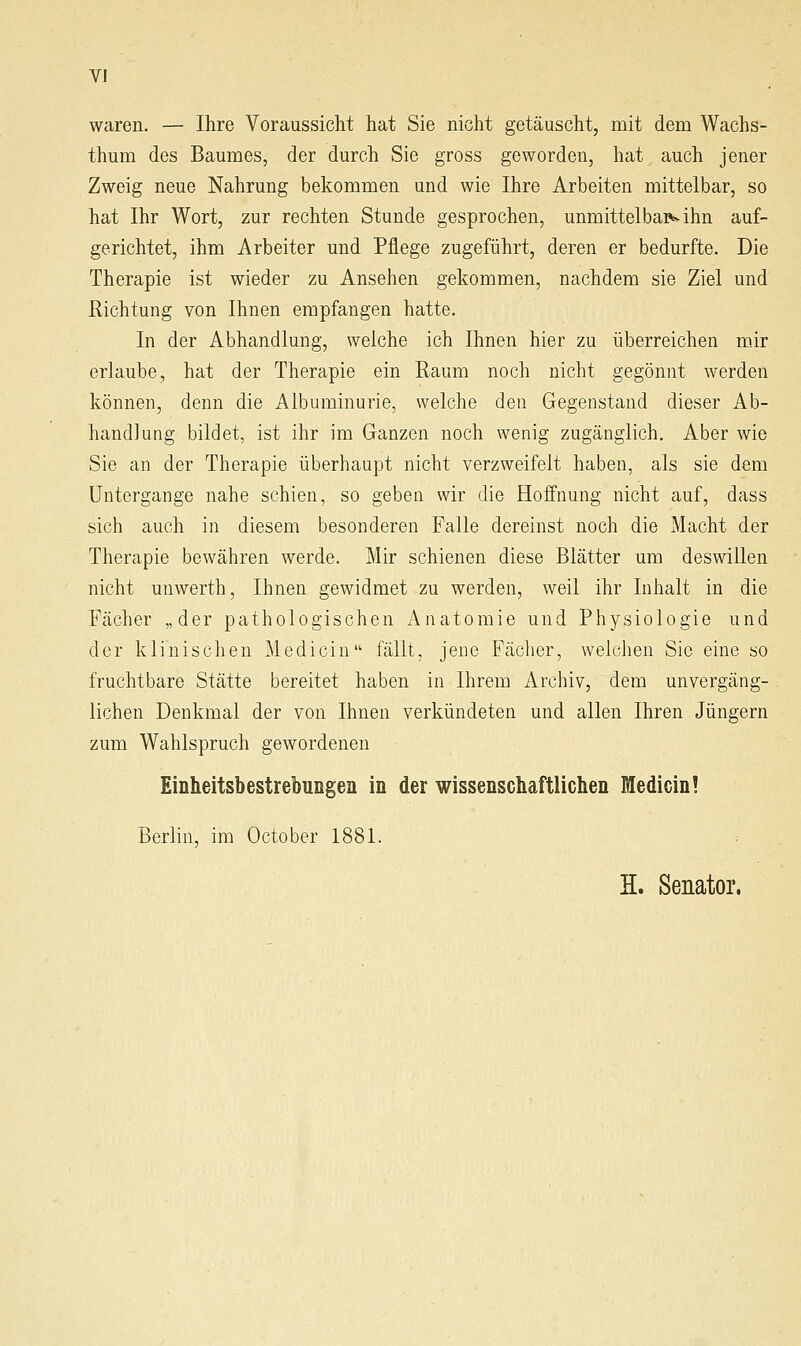 waren. — Ihre Voraussicht hat Sie nicht getäuscht, mit dem Wachs- thum des Baumes, der durch Sie gross geworden, hat auch jener Zweig neue Nahrung bekommen und wie Ihre Arbeiten mittelbar, so hat Ihr Wort, zur rechten Stunde gesprochen, unmittelbap>vihn auf- gerichtet, ihm Arbeiter und Pflege zugeführt, deren er bedurfte. Die Therapie ist wieder zu Ansehen gekommen, nachdem sie Ziel und Richtung von Ihnen empfangen hatte. In der Abhandlung, welche ich Ihnen hier zu überreichen mir erlaube, hat der Therapie ein Raum noch nicht gegönnt werden können, denn die Albuminurie, welche den Gegenstand dieser Ab- handlung bildet, ist ihr im Ganzen noch wenig zugänglich. Aber wie Sie an der Therapie überhaupt nicht verzweifelt haben, als sie dem Untergange nahe schien, so geben wir die Hoffnung nicht auf, dass sich auch in diesem besonderen Falle dereinst noch die Macht der Therapie bewähren werde. Mir schienen diese Blätter um deswillen nicht unwerth, Ihnen gewidmet zu werden, weil ihr Inhalt in die Fächer „der pathologischen x^natomie und Physiologie und der klinischen Medicin fällt, jene Fäclier, weichen Sic eine so fruchtbare Stätte bereitet haben in Ihrem Archiv, dem unvergäng- lichen Denkmal der von Ihnen verkündeten und allen Ihren Jüngern zum Wahlspruch gewordenen Einheitsbestrebungen in der wissenschaftlichen Medicin! Berlin, im October 1881. H. Senator.