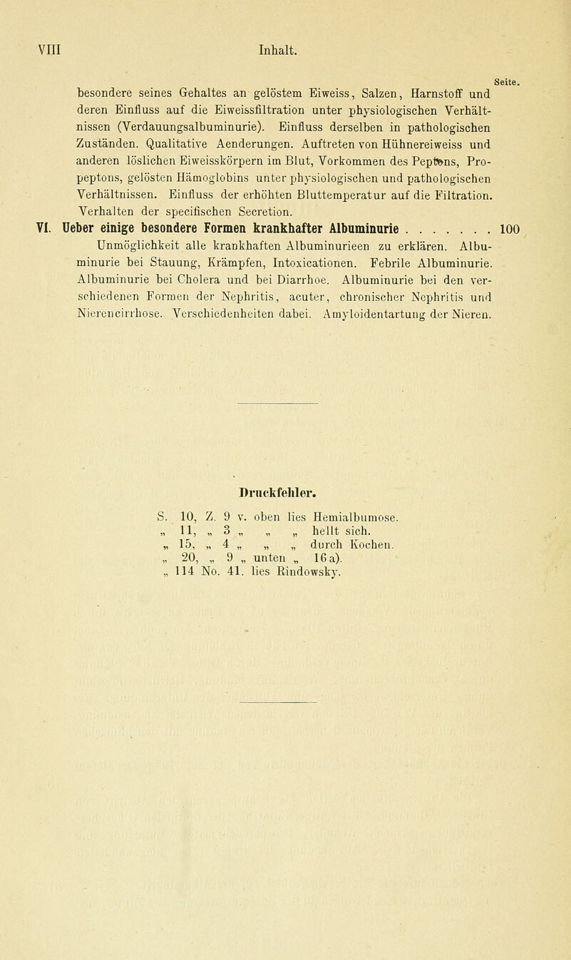 Seite. besondere seines Gehaltes an gelöstem Eiweiss, Salzen, Harnstofif und deren Einfluss auf die Eiweissfiltration unter physiologischen Verhält- nissen (Verdauungsalbuminurie). Einfluss derselben in pathologischen Zuständen. Qualitative Aenderungen. Auftreten von Hühnereiweiss und anderen löslichen Eiweissl5:örpern im Blut, Vorkommen des Pept'&ns, Pro- peptons, gelösten Hämoglobins unter physiologischen und pathologischen Verhältnissen. Einfluss der erhöhten Blutteraperatur auf die Filtration. Verhalten der specifischen Secretion. VI. üeber einige besondere Formen krankhafter Albuminarie 100 Unmöglichkeit alle krankhaften Albuminurieen zu erklären. Albu- minurie bei Stauung, Krämpfen, Intoxicationen. Febrile Albuminurie. Albuminurie bei Cholera und bei Diarrhoe. Albuminurie bei den ver- schiedenen Formen der Nephritis, acuter, chronischer Nephritis und Niercncirrhose. Verschiedenheiten dabei. Amyloidentartung der Nieren. S. Druckfehler. 10, 11, 15, 20, Z. 9 3 4 9 V. oben lies „ unten „ Hemialbumose, hellt sich, durch Kochen. 16 a). 114 No. 41. lies Rindowsky.