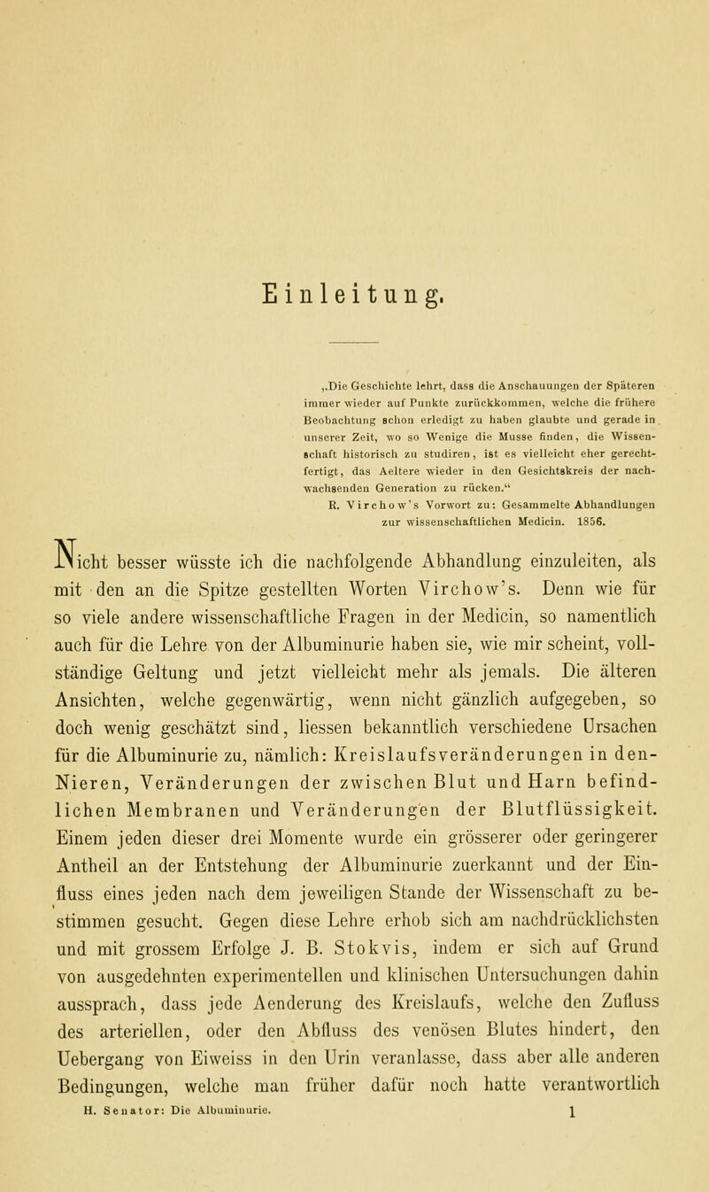 Einleitung. ,,Die Geschichte lehrt, dass die Anschauungen der Späteren immer wieder auf Punkte zurückkommen, welche die frühere Beobachtung sclion erledigt zu haben glaubte und geradein, unserer Zeit, wo so Wenige die Müsse finden, die Wissen- schaft historisch zu studiren, ist es vielleicht eher gerecht- fertigt, das Aeltere wieder in den Gesichtskreis der nach- wachsenden Generation zu rücken. R. Virchow's Vorwort zu; Gesammelte Abhandlungen zur wissenschaftlichen Medicin. 1856. INicht besser wüsste ich die nachfolgende Abhandlung einzuleiten, als mit den an die Spitze gestellten Worten Virchow's. Denn wie für so viele andere wissenschaftliche Fragen in der Medicin, so namentlich auch für die Lehre von der Albuminurie haben sie, wie mir scheint, voll- ständige Geltung und jetzt vielleicht mehr als jemals. Die älteren Ansichten, welche gegenwärtig, wenn nicht gänzlich aufgegeben, so doch wenig geschätzt sind, Hessen bekanntlich verschiedene Ursachen für die Albuminurie zu, nämlich: Kreislaufsveränderungen in den- Nieren, Veränderungen der zwischen Blut und Harn befind- lichen Membranen und Veränderungen der Blutflüssigkeit. Einem jeden dieser drei Momente wurde ein grösserer oder geringerer Antheil an der Entstehung der Albuminurie zuerkannt und der Ein- fluss eines jeden nach dem jeweiligen Stande der Wissenschaft zu be- stimmen gesucht. Gegen diese Lehre erhob sich am nachdrücklichsten und mit grossem Erfolge J. B. Stokvis, indem er sich auf Grund von ausgedehnten experimentellen und klinischen Untersuchungen dahin aussprach, dass jede Aenderung des Kreislaufs, welche den Zufluss des arteriellen, oder den Abfluss des venösen Blutes hindert, den Uebergang von Eiweiss in den Urin veranlasse, dass aber alle anderen Bedingungen, welche man früher dafür noch hatte verantwortlich
