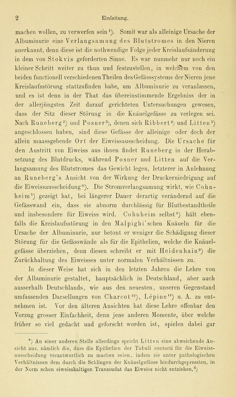 machen wollen, zu verwerfen sein ^). Somit war als alleinige Ursache der Albuminurie eine Verlangsamung des Blutstromes in den Nieren anerkannt, denn diese ist die nothwendige Folge jeder Kreislaufsänderung in dem von Stokvis geforderten Sinne. Es war nunmehr nur noch ein kleiner Schritt weiter zu thun und festzustellen, in welcli^m von den beiden functionell verschiedenen Theilen des Gefässsystems der Nieren jene Kreislaufsstörung stattzufinden habe, um Albuminurie zu veranlassen, und es ist denn in der That das übereinstimmende Ergebniss der in der allerjüngsten Zeit darauf gerichteten Untersuchungen gewesen, dass der Sitz dieser Störung in die Knäuelgefässe zu verlegen sei. Nach Runeberg-) und Posner^), denen sich Ribbert-*) und Litten^) angeschlossen haben, sind diese Gefässe der alleinige oder doch der allein maassgebende Ort der Eiweissausscheidung. Die Ursache für den Austritt von Eiweiss aus ihnen findet Runeberg in der Herab- setzung des Blutdrucks, während Posner und Litten auf die Ver- langsamung des Blutstromes das Gewicht legen, letzterer in Anlehnung an Runeberg's Ansicht von der Wirkung der Druckerniedrigung auf die Eiweissausscheidung*). Die Stromverlangsamung wirkt, wie Cohn- heim'') gezeigt hat, bei längerer Dauer derartig verändernd auf die Gefässwand ein, dass sie abnorm durchlässig für Blutbestandtheile und insbesondere für Eiweiss wird. Cohulieim selbst^) hält eben- falls die Kreislaufsstörung in den Malpighi'sehen Knäueln für die Ursache der Albuminurie, nur betont er weniger die Schädigung dieser Störung für die Gefässwände als für die Epithelien, welche die Knäuel- gefässe überziehen, denn diesen schreibt er mit Heidenhain^) die Zurückhaltung des Eiweisses unter normalen Verhältnissen zu. In dieser Weise hat sich in den letzten Jahren die Lehre von der Albuminurie gestaltet, hauptsächlich in Deutschland, aber auch ausserhalb Deutschlands, wie aus den neuesten, unseren Gegenstand umfassenden Darsellungen von Charcot^^), Lepine) u. A. zu ent- nehmen ist. Vor den älteren Ansichten hat diese Lehre offenbar den Vorzug grosser Einfachheit, denn jene anderen Momente, über welche früher so viel gedacht und geforscht worden ist, spielen dabei gar *) An einer anderen Stelle allerdings spricht Litten eine abweichende An- sicht aus, nämlich die, dass die Epithelien der Tubuli contorti für die Eiweiss- ausscheidung verantwortlich zu machen seien, indem sie unter pathologischen Verhältnissen dem durch die Schlingen der Knäuelgefässe hindurchgepressten, in der Norm schon eiweisshaltigen Transsudat das Eiweiss nicht entziehen.^)