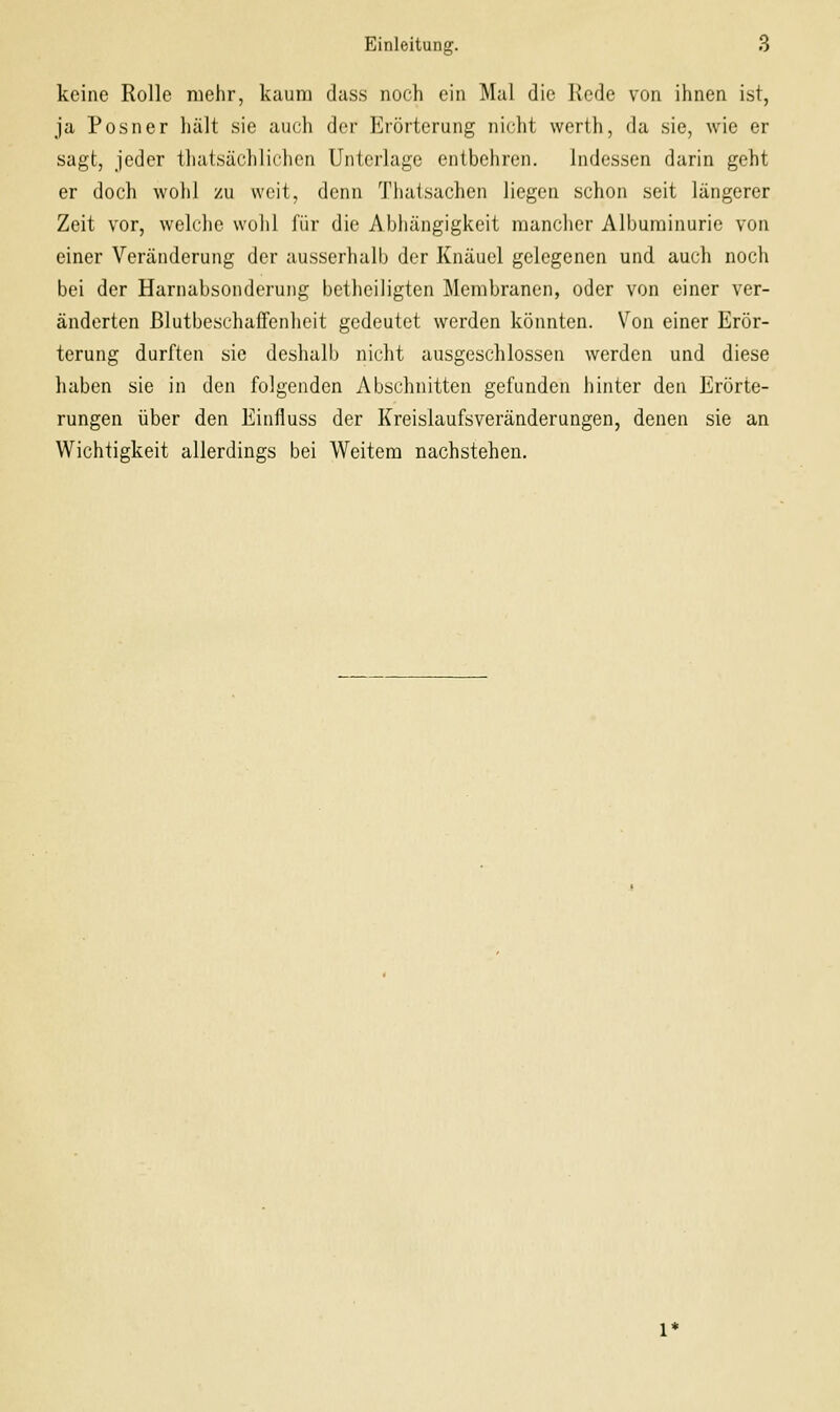 keine Rolle mehr, kaum dass noch ein Mal die Rede von ihnen ist, ja Posner hält sie auch der Erörterung nicht werth, da sie, wie er sagt, jeder thatsächlichcn Unterlage entbehren. indessen darin geht er doch wohl zu weit, denn Thatsachen liegen schon seit längerer Zeit vor, welche wohl für die Abhängigkeit mancher Albuminurie von einer Veränderung der ausserhalb der Knäuel gelegenen und auch noch bei der Harnabsonderung betheiligten Membranen, oder von einer ver- änderten ßlutbeschaffenheit gedeutet werden könnten. Von einer Erör- terung durften sie deshalb nicht ausgeschlossen werden und diese haben sie in den folgenden Abschnitten gefunden hinter den Erörte- rungen über den Einfluss der Kreislaufsveränderungen, denen sie an Wichtigkeit allerdings bei Weitem nachstehen.
