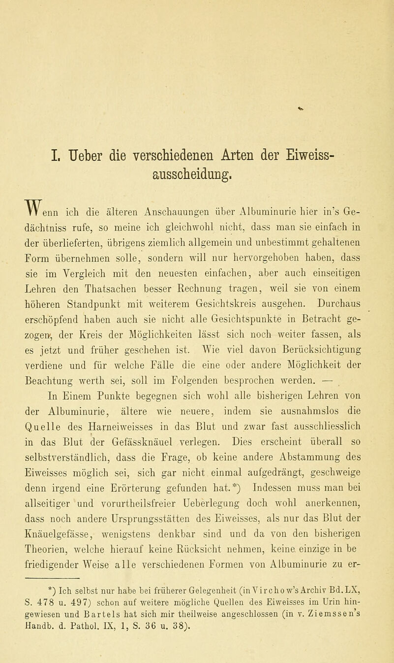 ausscheidung. VV enn ich die älteren Anschauungen über Albuminurie hier in's Ge- dächtniss rufe, so meine ich gleichwohl nicht, dass man sie einfach in der überlieferten, übrigens ziemlich allgemein und unbestimmt gehaltenen Form übernehmen solle, sondern will nur hervorgehoben haben, dass sie im Vergleich mit den neuesten einfachen, aber auch einseitigen Lehren den Thatsachen besser Rechnung tragen, weil sie von einem höheren Standpunkt mit weiterem Gesichtskreis ausgehen. Durchaus erschöpfend haben auch sie nicht alle Gesichtspunkte in Betracht ge- zogen, der Kreis der Möglichkeiten lässt sich noch weiter fassen, als es jetzt und früher geschehen ist. Wie viel davon Berücksichtigung verdiene und für welche Fälle die eine oder andere Möglichkeit der Beachtung werth sei, soll im Folgenden besprochen werden. — In Einem Punkte begegnen sich wohl alle bisherigen Lehren von der Albuminurie, ältere wie neuere, indem sie ausnahmslos die Quelle des Harneiweisses in das Blut und zwar fast ausschliesslich in das Blut der Gefässknäuel verlegen. Dies erscheint überall so selbstverständlich, dass die Frage, ob keine andere Abstammung des Eiweisses möglich sei, sich gar nicht einmal aufgedrängt, geschweige denn irgend eine Erörterung gefunden hat. *) Indessen muss man bei allseitiger und vorurtheilsfreier Ueberlegung doch wohl anerkennen, dass noch andere ürsprungsstätten des Eiweisses, als nur das Blut der Knäuelgefässe, wenigstens denkbar sind und da von den bisherigen Theorien, welche hierauf keine Rücksicht nehmen, keine einzige in be friedigender Weise alle verschiedenen Formen von Albuminurie zu er- *) Ich selbst nur habe bei früherer Gelegenheit (in Vir chow's Archiv Bd.LX, S. 478 u, 497) schon auf weitere mögliche Quellen des Eiweisses im Urin hin- gewiesen und Bartels hat sich mir theilweise angeschlossen (in v. Ziemssen's Handb. d. Pathol. IX, 1, S. 36 u. 38).