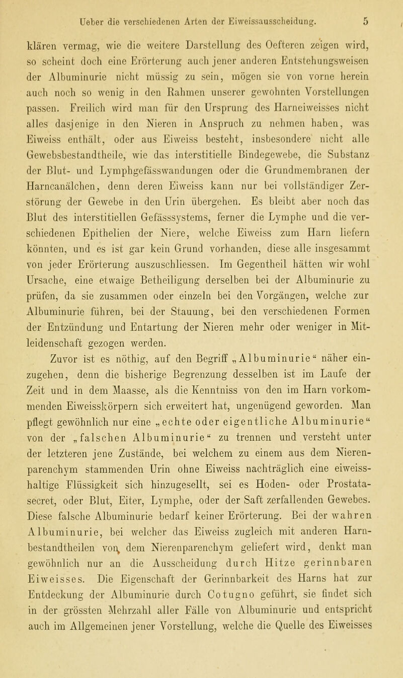 klären vermag, wie die weitere Darstellung des Oefteren zeigen wird, so scheint doch eine Erörterung auch jener anderen Entstehungsweisen der Albuminurie nicht müssig zu sein, mögen sie von vorne herein auch nocli so wenig in den Rahmen unserer gewohnten Vorstellungen passen. Freilicli wird man für den Ursprung des Harneiweisscs nicht alles dasjenige in den Nieren in Anspruch zu nehmen haben, was Eiweiss enthält, oder aus Ei weiss besteht, insbesondere nicht alle Gewebsbestandtheile, wie das interstitielle Bindegewebe, die Substanz der Blut- und Lymphgefässwandungen oder die Grundmembranen der Harncanälchen, denn deren Eiweiss kann nur bei vollsländiger Zer- störung der Gewebe in den Urin übergehen. Es bleibt aber noch das Blut des interstitiellen Gefässsystems, ferner die Lymphe und die ver- schiedenen Epithelien der Niere, welche Eiweiss zum Harn liefern könnten, und es ist gar kein Grund vorhanden, diese alle insgesammt von jeder Erörterung auszuschliessen. Im Gegentheil hätten wir wohl Ursache, eine etwaige Betheiligung derselben bei der Albuminurie zu prüfen, da sie zusammen oder einzeln bei den Vorgängen, welche zur Albuminurie führen, bei der Stauung, bei den verschiedenen Formen der Entzündung und Entartung der Nieren mehr oder weniger in Mit- leidenschaft gezogen werden. Zuvor ist es nöthig, auf den Begriff „Albuminurie näher ein- zugehen, denn die bisherige Begrenzung desselben ist im Laufe der Zeit und in dem Maasse, als die Kenntniss von den im Harn vorkom- menden Eiweisskörpern sich erweitert hat, ungenügend geworden. Man pflegt gewöhnlich nur eine „echte oder eigentliche Albuminurie von der „falschen Albuminurie zu trennen und versteht unter der letzteren jene Zustände, bei welchem zu einem aus dem Nieren- parenchym stammenden Urin ohne Eiweiss nachträglich eine eiweiss- haltige Flüssigkeit sich hinzugesellt, sei es Hoden- oder Prostata- secret, oder Blut, Eiter, Lymphe, oder der Saft zerfallenden Gewebes. Diese falsche Albuminurie bedarf keiner Erörterung. Bei der wahren Albuminurie, bei welcher das Eiweiss zugleich mit anderen Harn- bestandtheilen voi\ dem Nierenparenchym geliefert wird, denkt man gewöhnlich nur an die Ausscheidung durch Hitze gerinnbaren Ei weisses. Die Eigenschaft der Gerinnbarkeit des Harns hat zur Entdeckung der Albuminurie durch Cotugno geführt, sie findet sich in der grössten Mehrzahl aller Fälle von Albuminurie und entspricht auch im Allgemeinen jener Vorstellung, welche die Quelle des Eiweisses